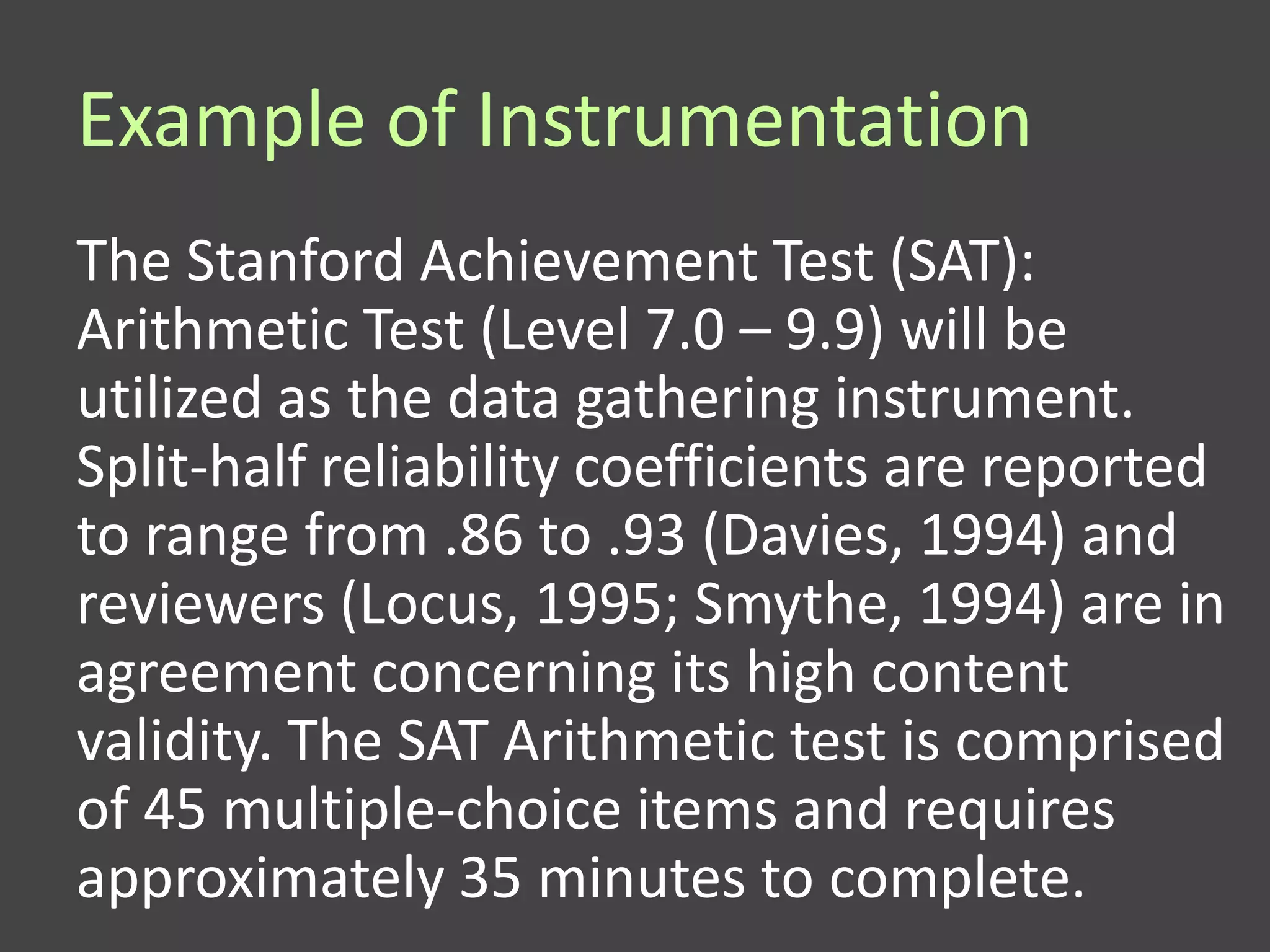 Example of Instrumentation
The Stanford Achievement Test (SAT):
Arithmetic Test (Level 7.0 – 9.9) will be
utilized as the data gathering instrument.
Split-half reliability coefficients are reported
to range from .86 to .93 (Davies, 1994) and
reviewers (Locus, 1995; Smythe, 1994) are in
agreement concerning its high content
validity. The SAT Arithmetic test is comprised
of 45 multiple-choice items and requires
approximately 35 minutes to complete.
 
