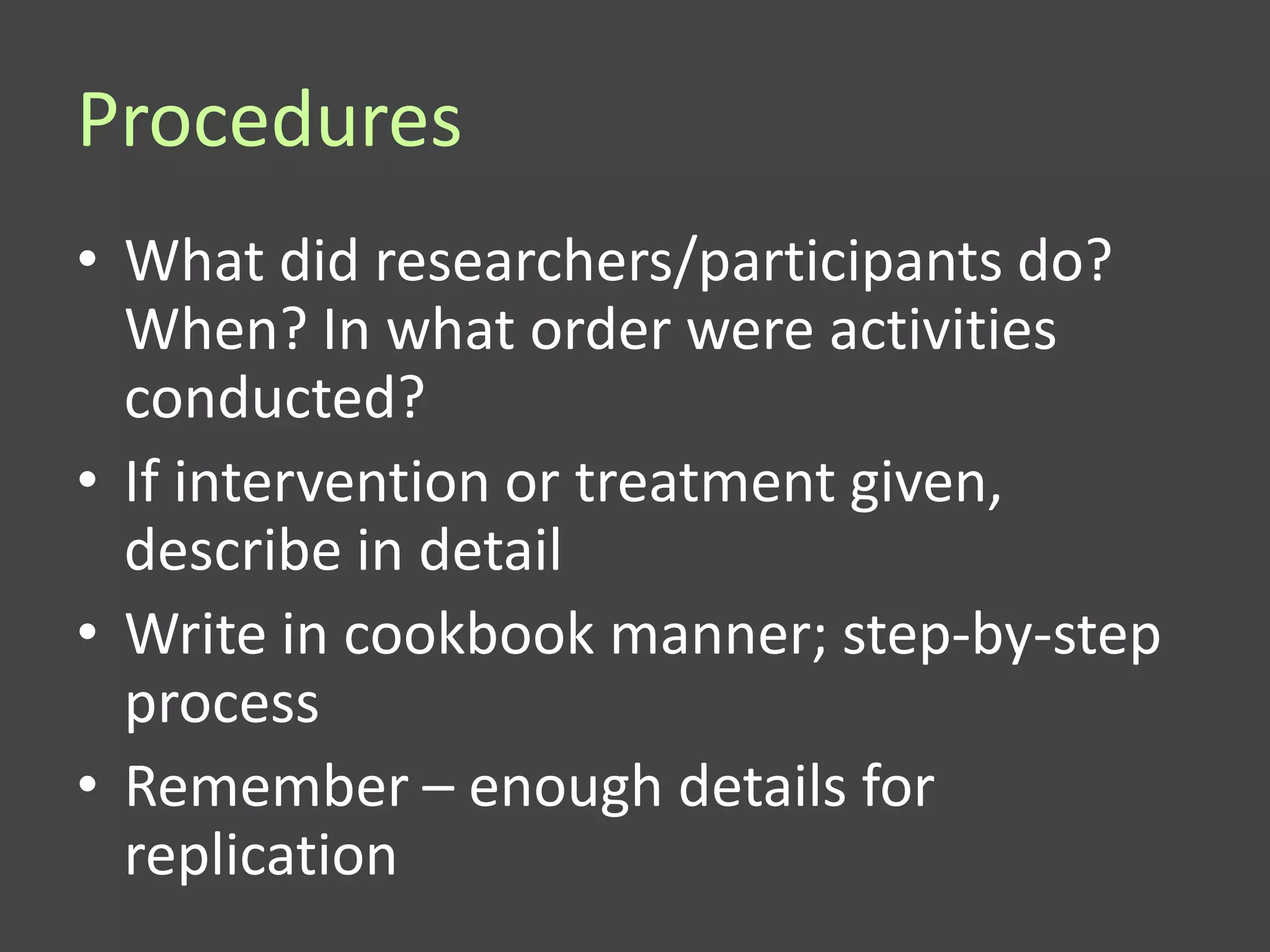 Procedures
• What did researchers/participants do?
  When? In what order were activities
  conducted?
• If intervention or treatment given,
  describe in detail
• Write in cookbook manner; step-by-step
  process
• Remember – enough details for
  replication
 