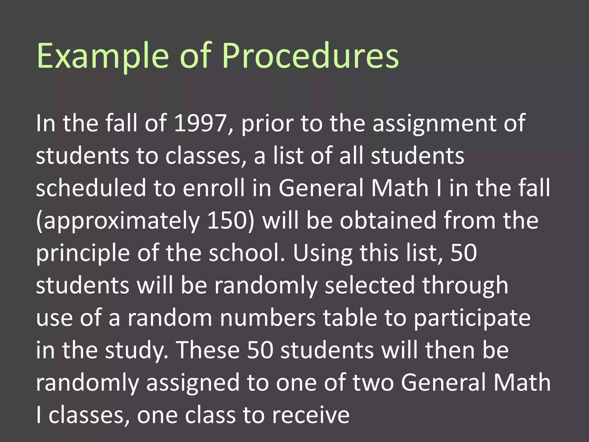Example of Procedures
In the fall of 1997, prior to the assignment of
students to classes, a list of all students
scheduled to enroll in General Math I in the fall
(approximately 150) will be obtained from the
principle of the school. Using this list, 50
students will be randomly selected through
use of a random numbers table to participate
in the study. These 50 students will then be
randomly assigned to one of two General Math
I classes, one class to receive
 