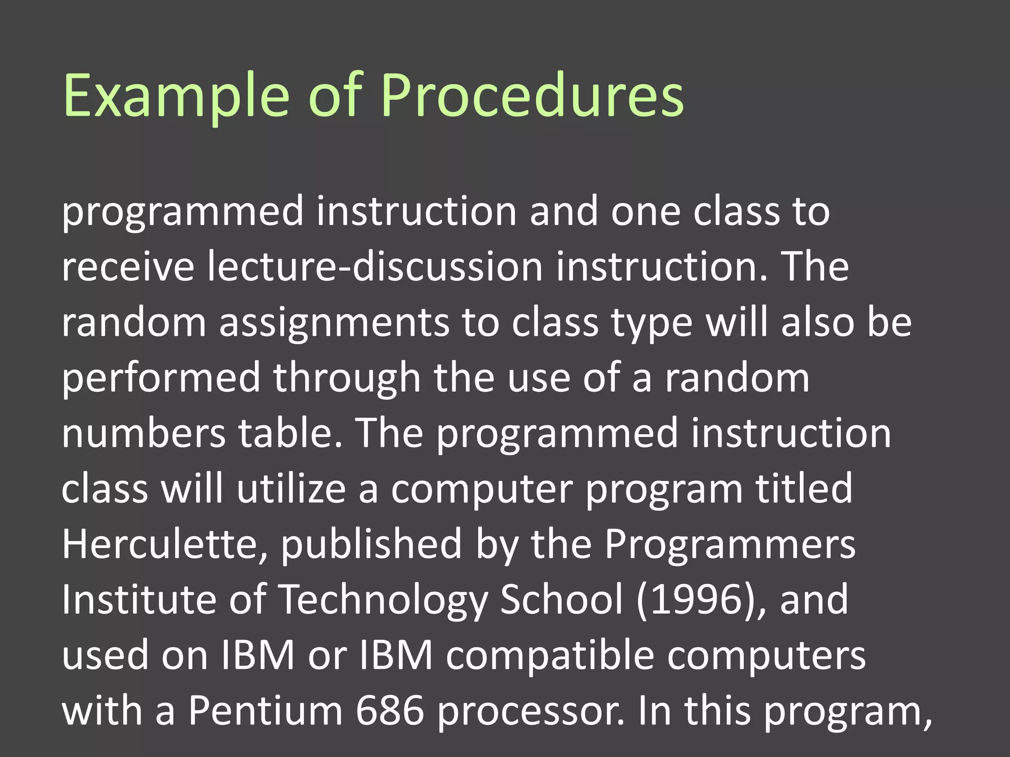 Example of Procedures
programmed instruction and one class to
receive lecture-discussion instruction. The
random assignments to class type will also be
performed through the use of a random
numbers table. The programmed instruction
class will utilize a computer program titled
Herculette, published by the Programmers
Institute of Technology School (1996), and
used on IBM or IBM compatible computers
with a Pentium 686 processor. In this program,
 