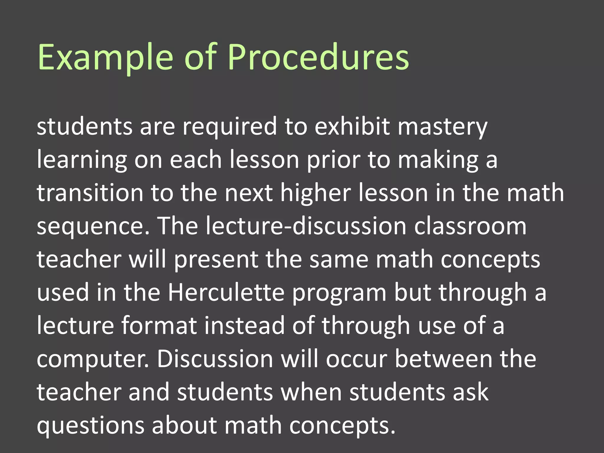 Example of Procedures
students are required to exhibit mastery
learning on each lesson prior to making a
transition to the next higher lesson in the math
sequence. The lecture-discussion classroom
teacher will present the same math concepts
used in the Herculette program but through a
lecture format instead of through use of a
computer. Discussion will occur between the
teacher and students when students ask
questions about math concepts.
 