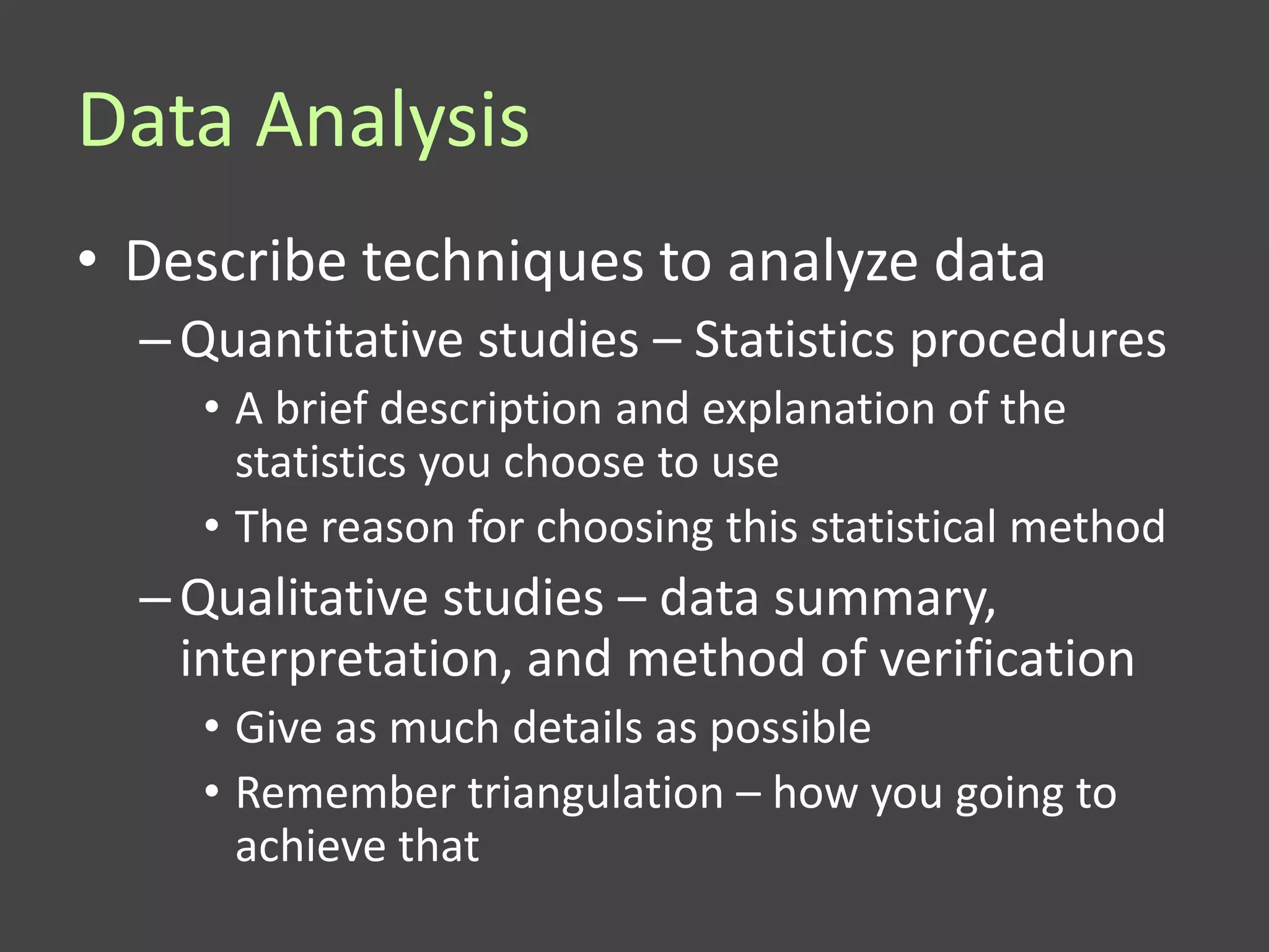 Data Analysis
• Describe techniques to analyze data
  – Quantitative studies – Statistics procedures
    • A brief description and explanation of the
      statistics you choose to use
    • The reason for choosing this statistical method
  – Qualitative studies – data summary,
    interpretation, and method of verification
    • Give as much details as possible
    • Remember triangulation – how you going to
      achieve that
 