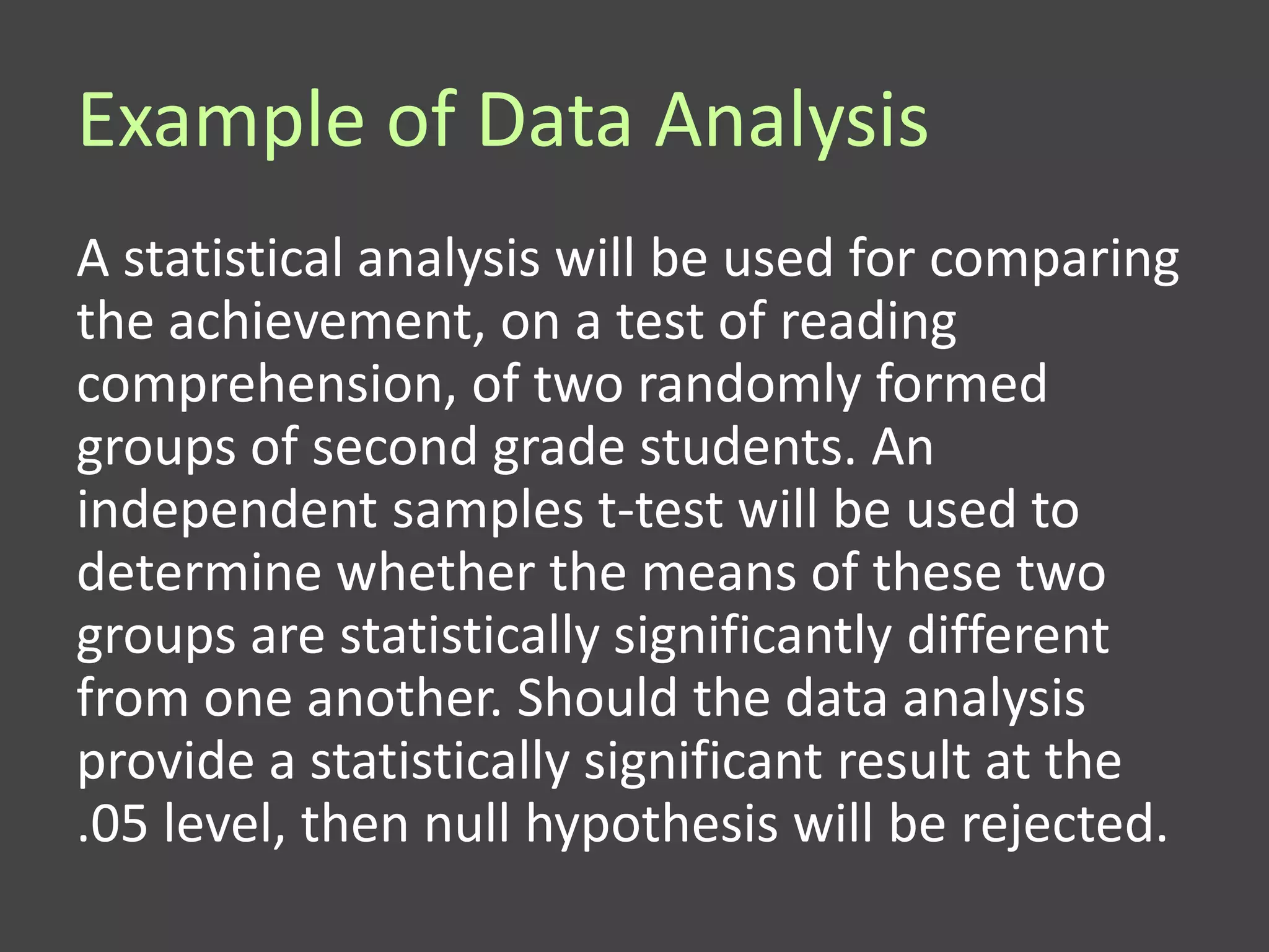 Example of Data Analysis
A statistical analysis will be used for comparing
the achievement, on a test of reading
comprehension, of two randomly formed
groups of second grade students. An
independent samples t-test will be used to
determine whether the means of these two
groups are statistically significantly different
from one another. Should the data analysis
provide a statistically significant result at the
.05 level, then null hypothesis will be rejected.
 