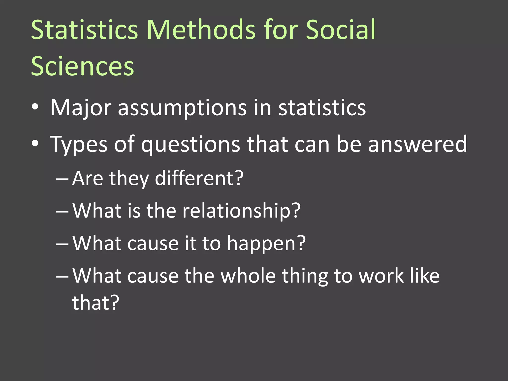 Statistics Methods for Social
Sciences
• Major assumptions in statistics
• Types of questions that can be answered
  – Are they different?
  – What is the relationship?
  – What cause it to happen?
  – What cause the whole thing to work like
    that?
 