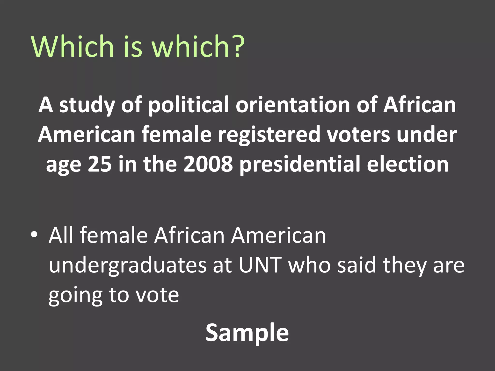 Which is which?
A study of political orientation of African
American female registered voters under
 age 25 in the 2008 presidential election

• All female African American
  undergraduates at UNT who said they are
  going to vote
                 Sample
 