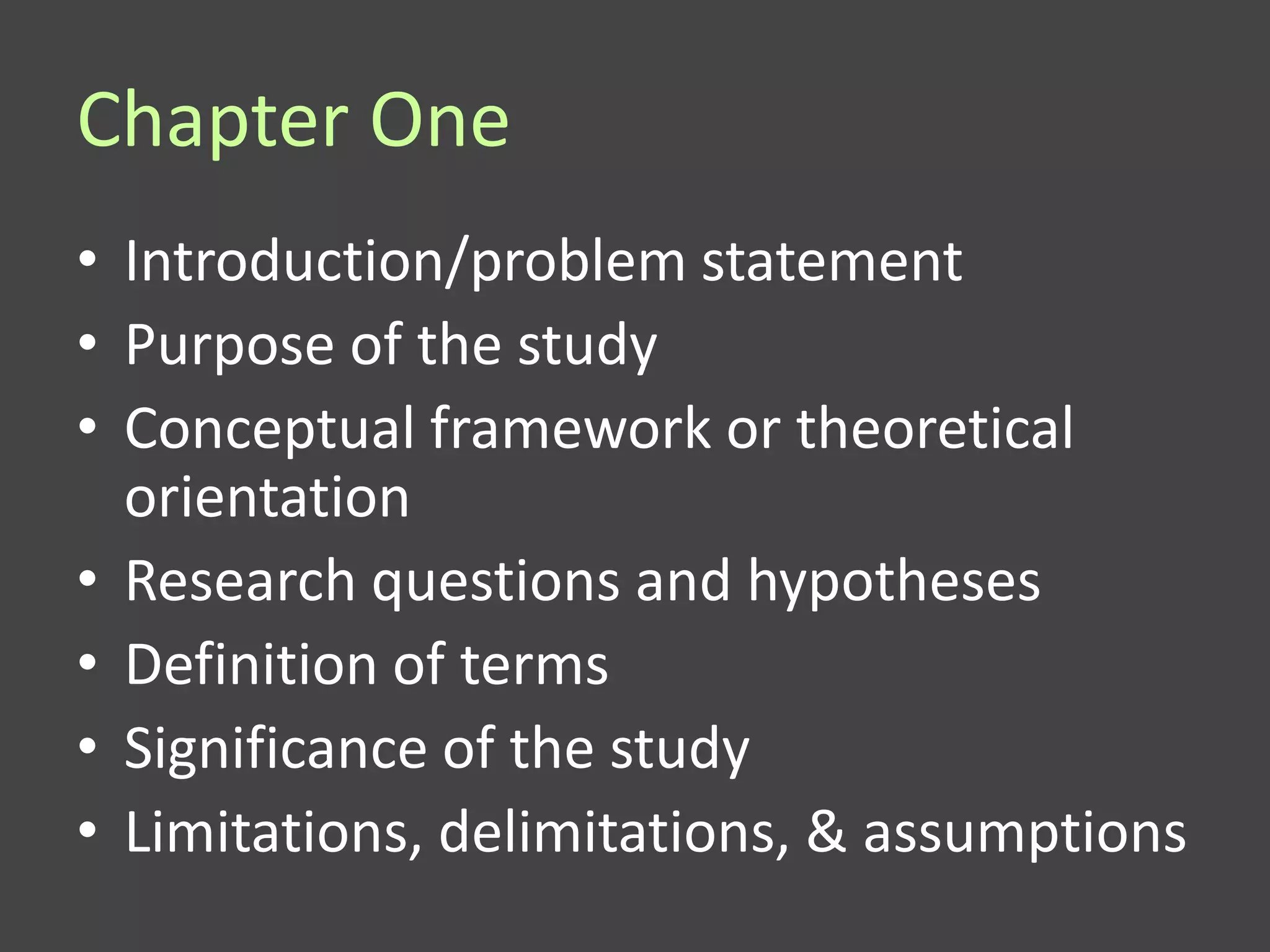 Chapter One
• Introduction/problem statement
• Purpose of the study
• Conceptual framework or theoretical
  orientation
• Research questions and hypotheses
• Definition of terms
• Significance of the study
• Limitations, delimitations, & assumptions
 