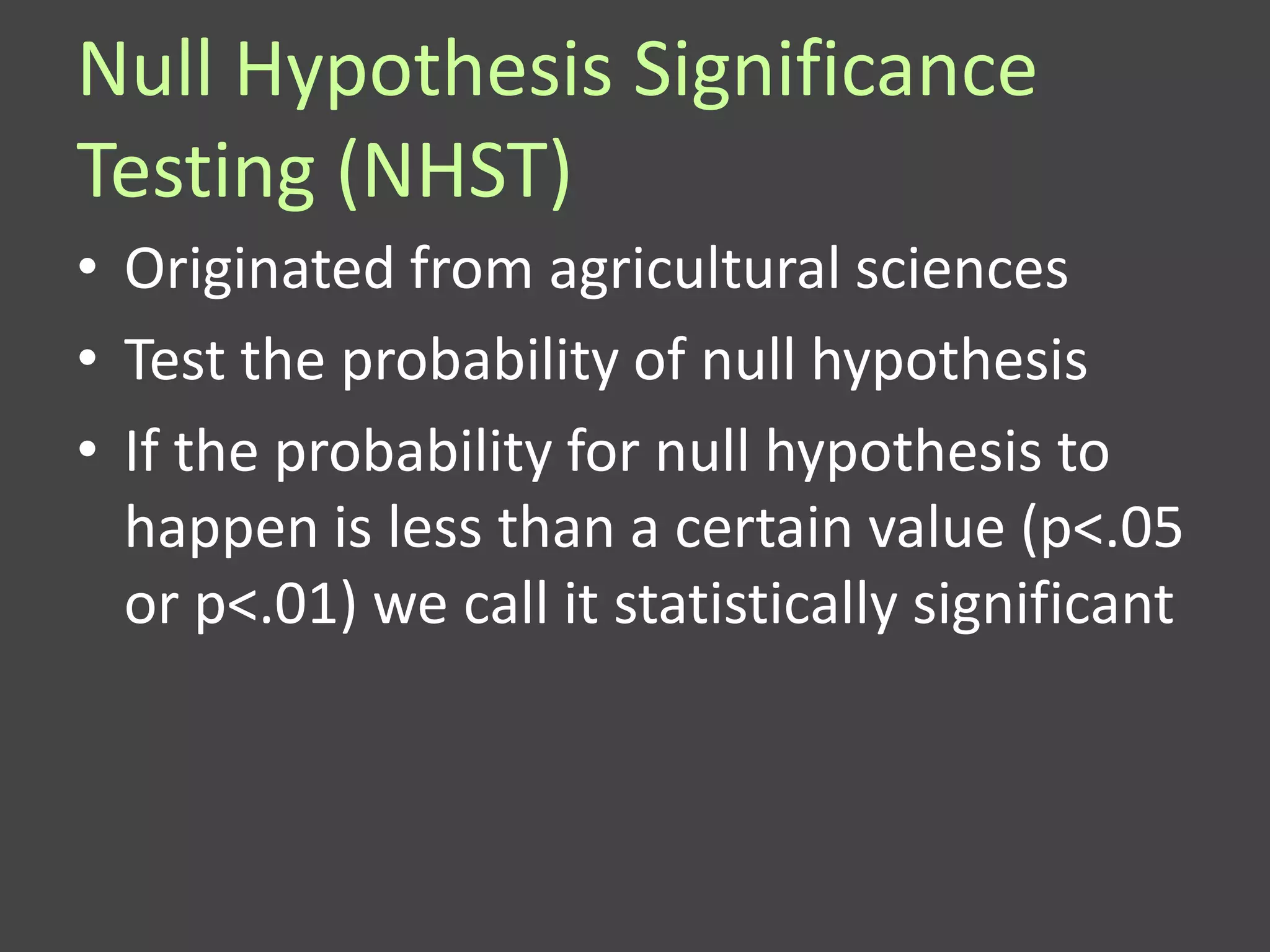 Null Hypothesis Significance
Testing (NHST)
• Originated from agricultural sciences
• Test the probability of null hypothesis
• If the probability for null hypothesis to
  happen is less than a certain value (p<.05
  or p<.01) we call it statistically significant
 