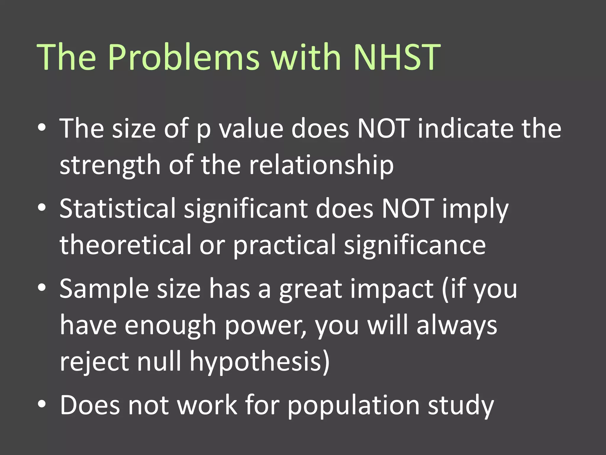 The Problems with NHST
• The size of p value does NOT indicate the
  strength of the relationship
• Statistical significant does NOT imply
  theoretical or practical significance
• Sample size has a great impact (if you
  have enough power, you will always
  reject null hypothesis)
• Does not work for population study
 