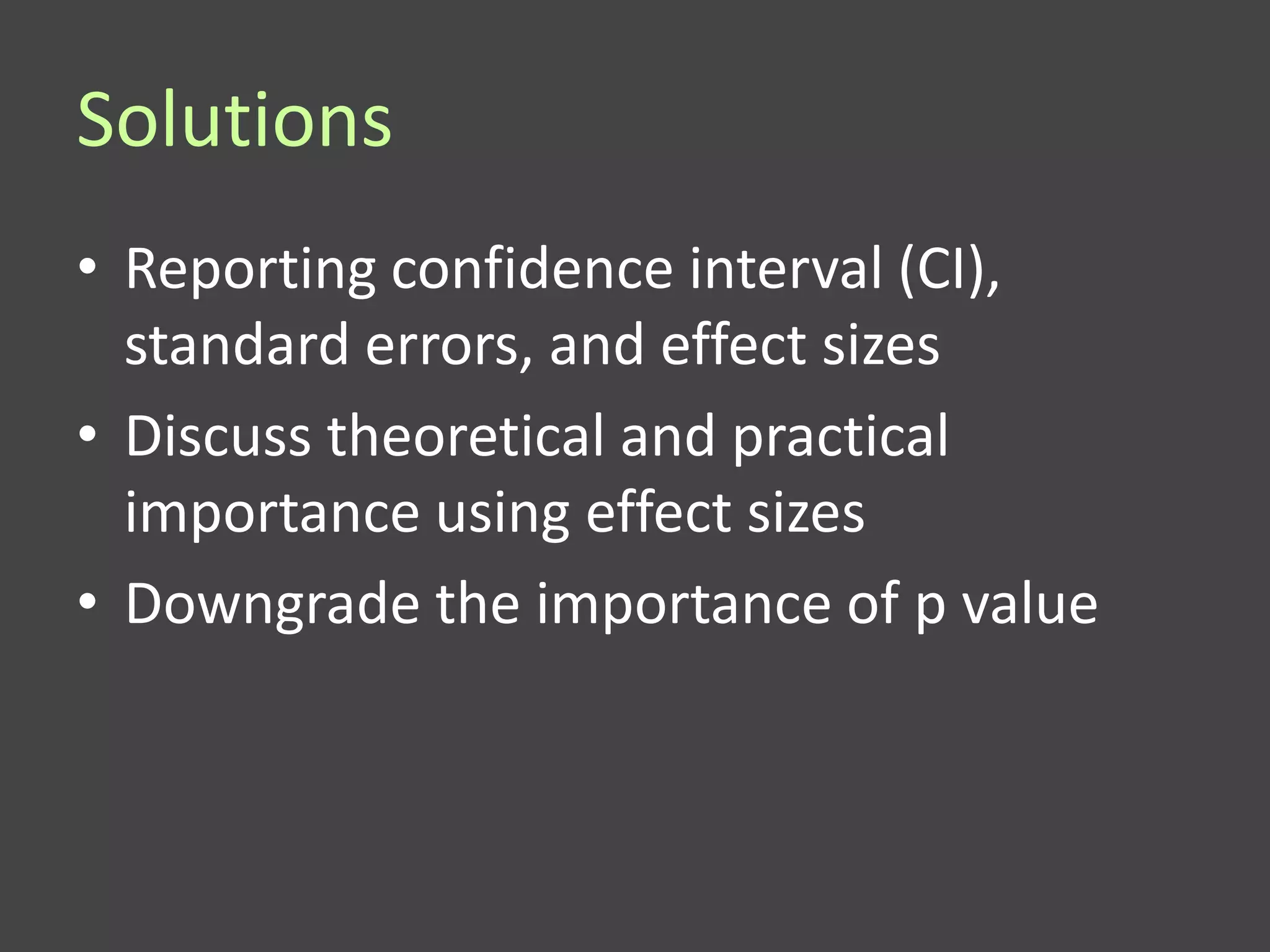 Solutions
• Reporting confidence interval (CI),
  standard errors, and effect sizes
• Discuss theoretical and practical
  importance using effect sizes
• Downgrade the importance of p value
 