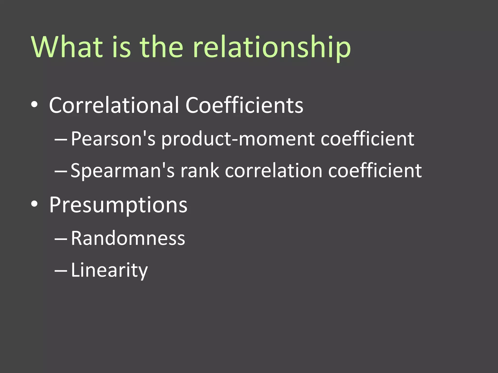 What is the relationship
• Correlational Coefficients
  – Pearson's product-moment coefficient
  – Spearman's rank correlation coefficient
• Presumptions
  – Randomness
  – Linearity
 