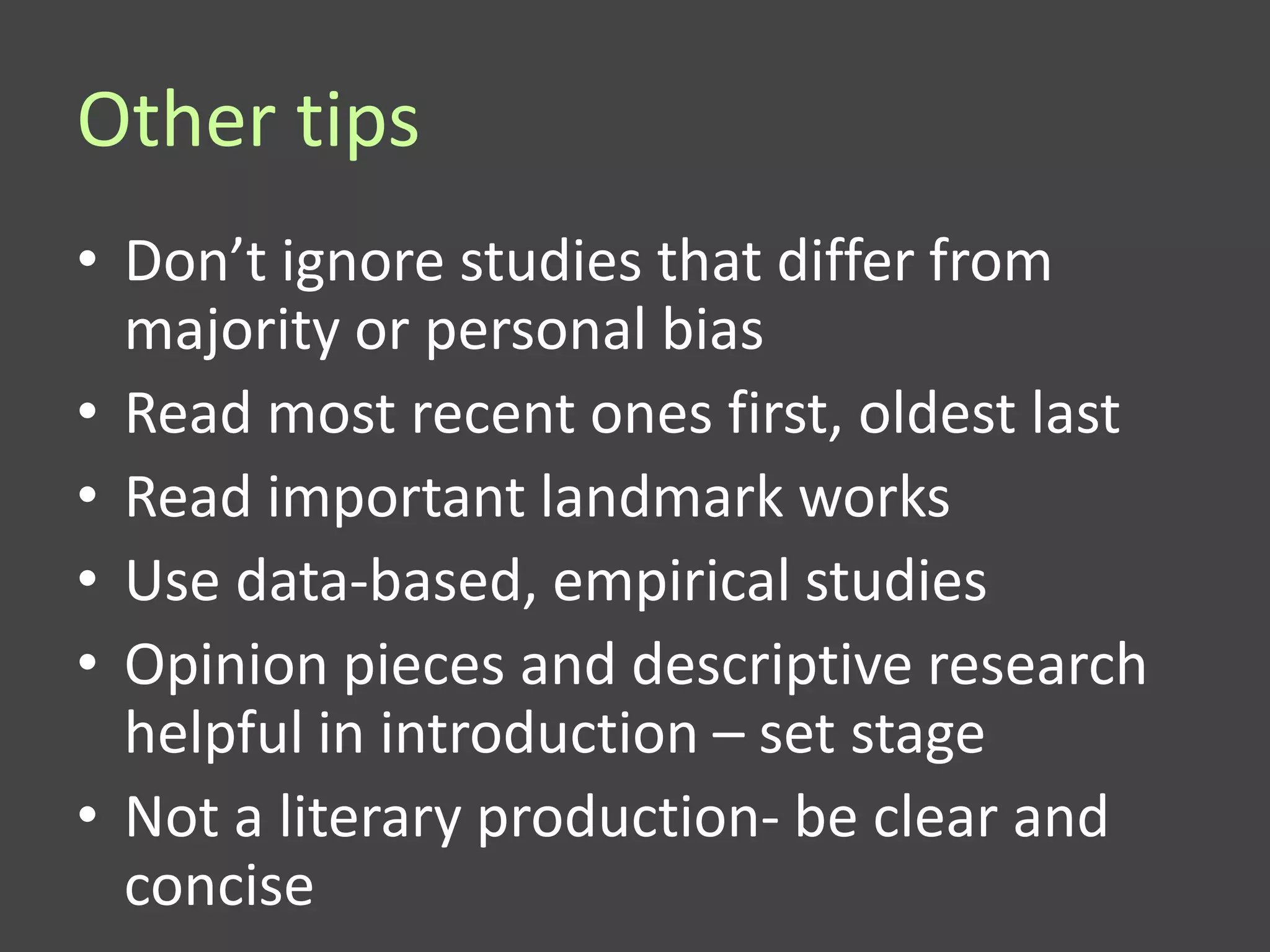 Other tips
• Don’t ignore studies that differ from
  majority or personal bias
• Read most recent ones first, oldest last
• Read important landmark works
• Use data-based, empirical studies
• Opinion pieces and descriptive research
  helpful in introduction – set stage
• Not a literary production- be clear and
  concise
 