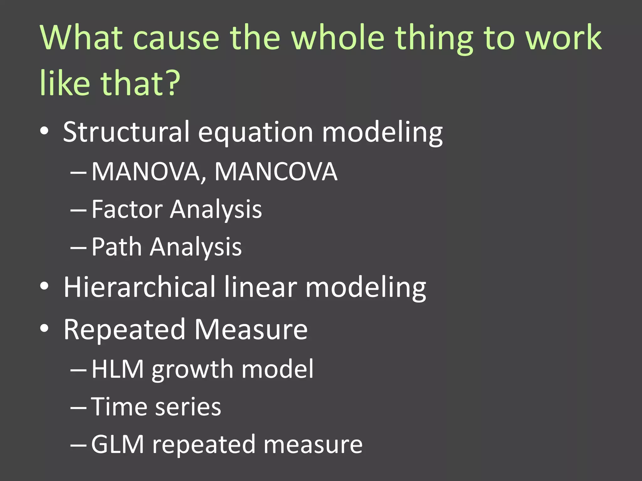 What cause the whole thing to work
like that?
• Structural equation modeling
  – MANOVA, MANCOVA
  – Factor Analysis
  – Path Analysis
• Hierarchical linear modeling
• Repeated Measure
  – HLM growth model
  – Time series
  – GLM repeated measure
 