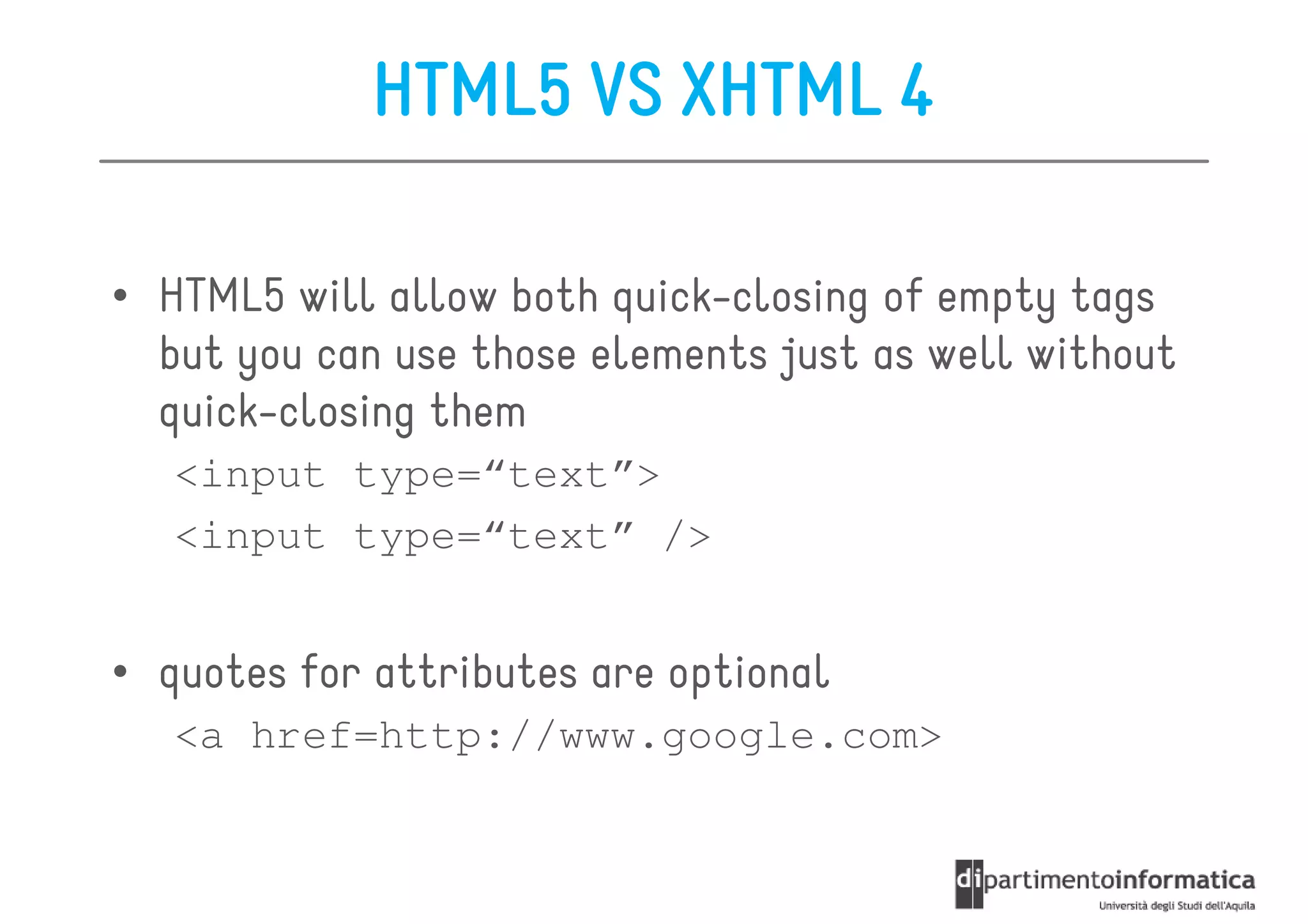 HTML5 VS XHTML 4

• HTML5 will allow both quick-closing of empty tags
  but you can use those elements just as well without
  quick-closing them
   <input type=“text”>
   <input type=“text” />


• quotes for attributes are optional
   <a href=http://www.google.com>
 