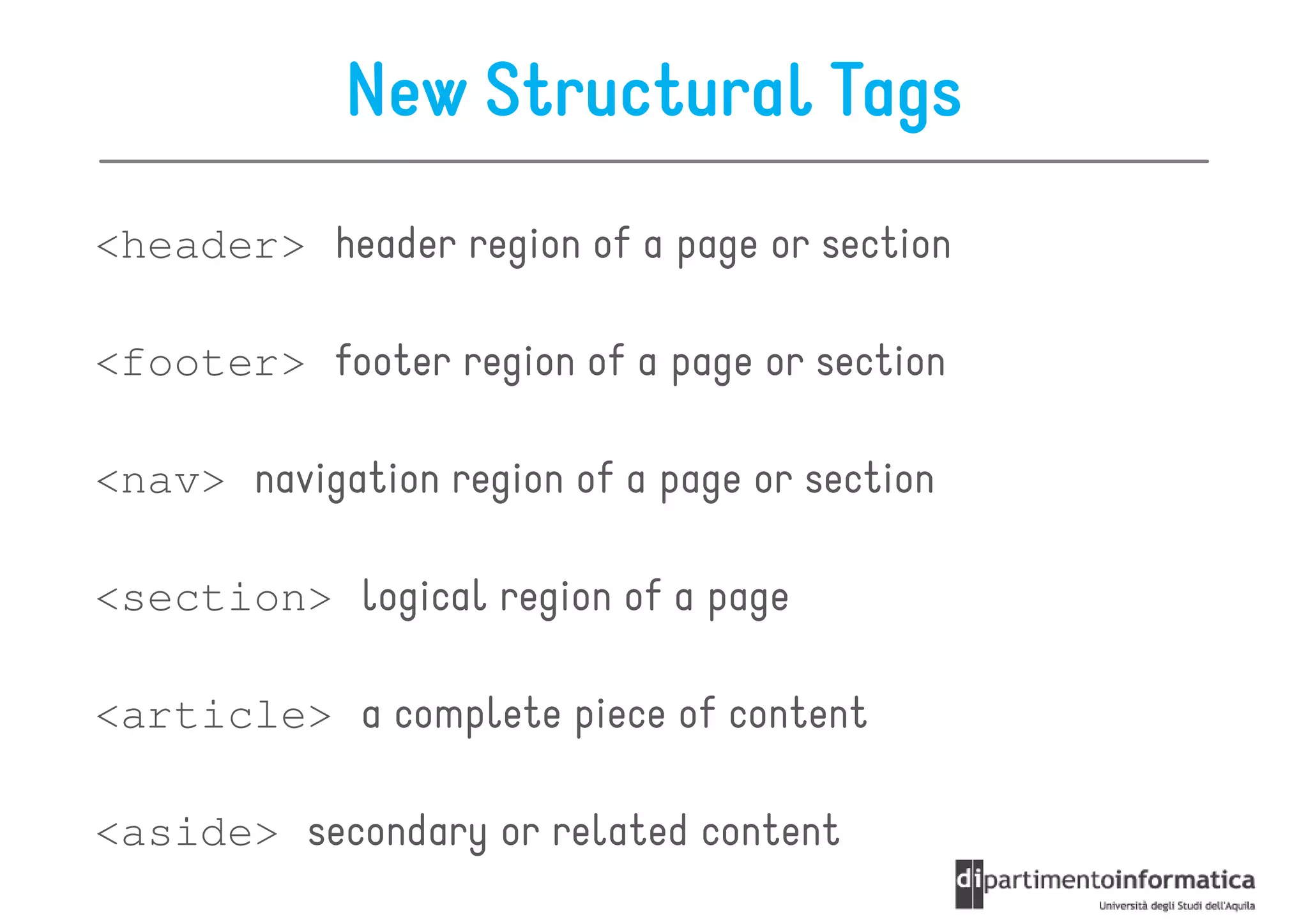 New Structural Tags
<header> header region of a page or section

<footer> footer region of a page or section

<nav> navigation region of a page or section

<section> logical region of a page

<article> a complete piece of content

<aside> secondary or related content
 