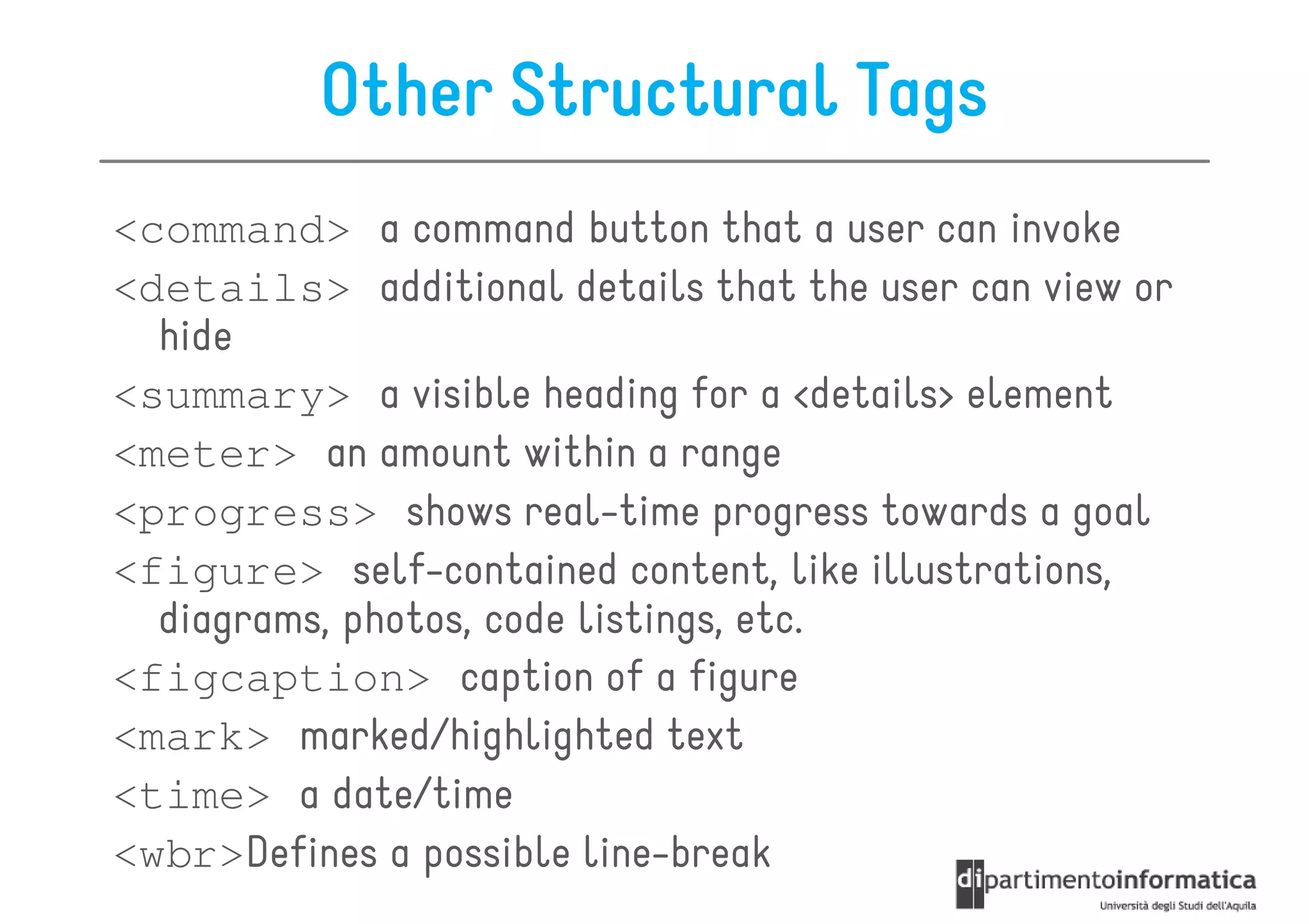 Other Structural Tags
<command> a command button that a user can invoke
<details> additional details that the user can view or
  hide
<summary> a visible heading for a <details> element
<meter> an amount within a range
<progress> shows real-time progress towards a goal
<figure> self-contained content, like illustrations,
  diagrams, photos, code listings, etc.
<figcaption> caption of a figure
<mark> marked/highlighted text
<time> a date/time
<wbr>Defines a possible line-break
 