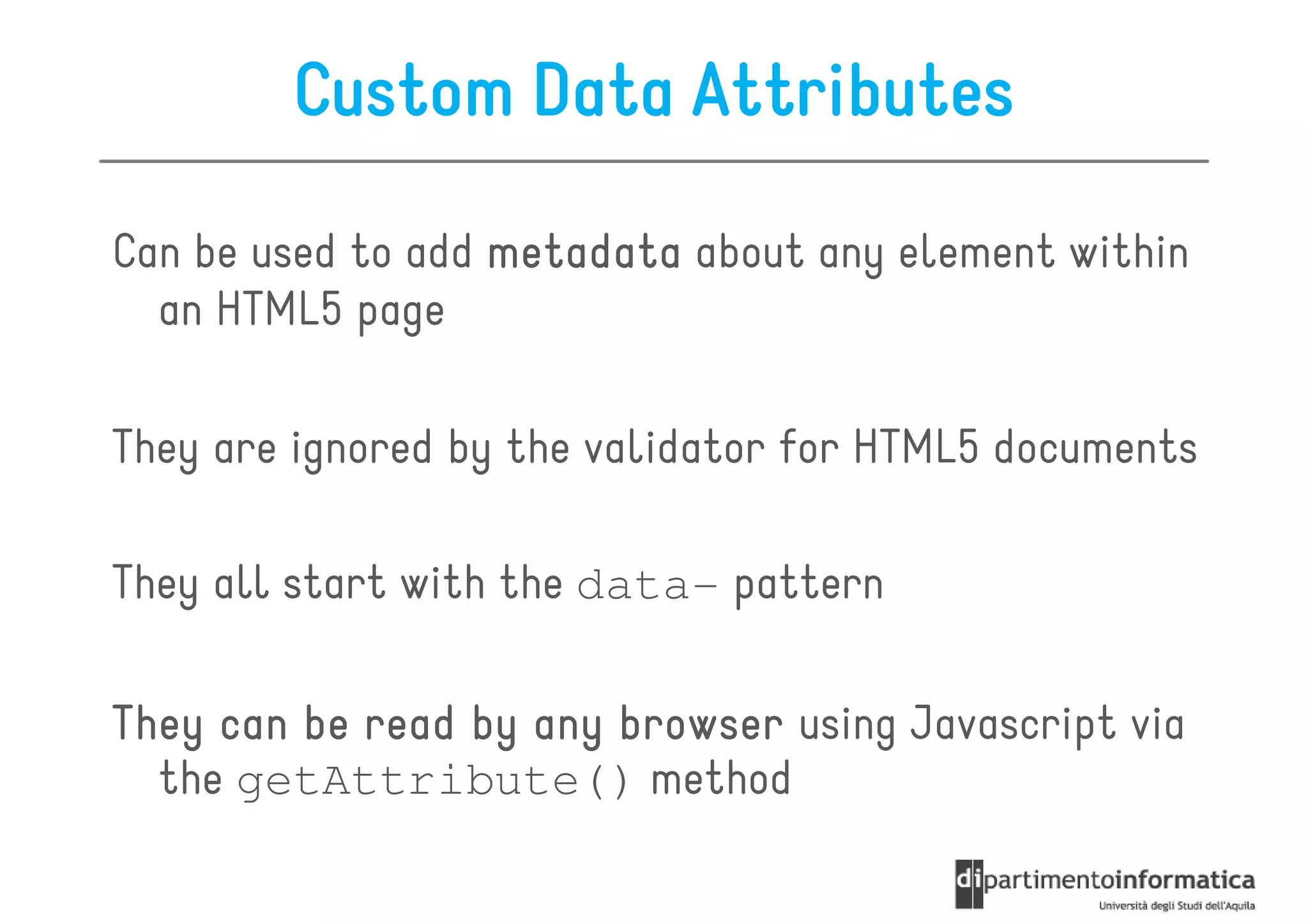 Custom Data Attributes

Can be used to add metadata about any element within
  an HTML5 page

They are ignored by the validator for HTML5 documents

They all start with the data- pattern

They can be read by any browser using Javascript via
  the getAttribute() method
 
