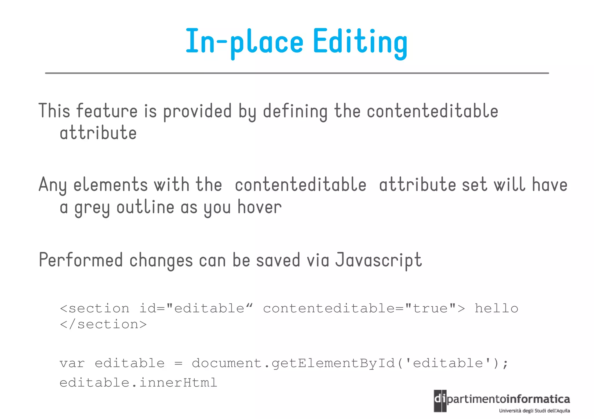 In-place Editing
This feature is provided by defining the contenteditable
  attribute

Any elements with the contenteditable attribute set will have
  a grey outline as you hover

Performed changes can be saved via Javascript

  <section id="editable“ contenteditable="true"> hello
  </section>

  var editable = document.getElementById('editable');
  editable.innerHtml
 