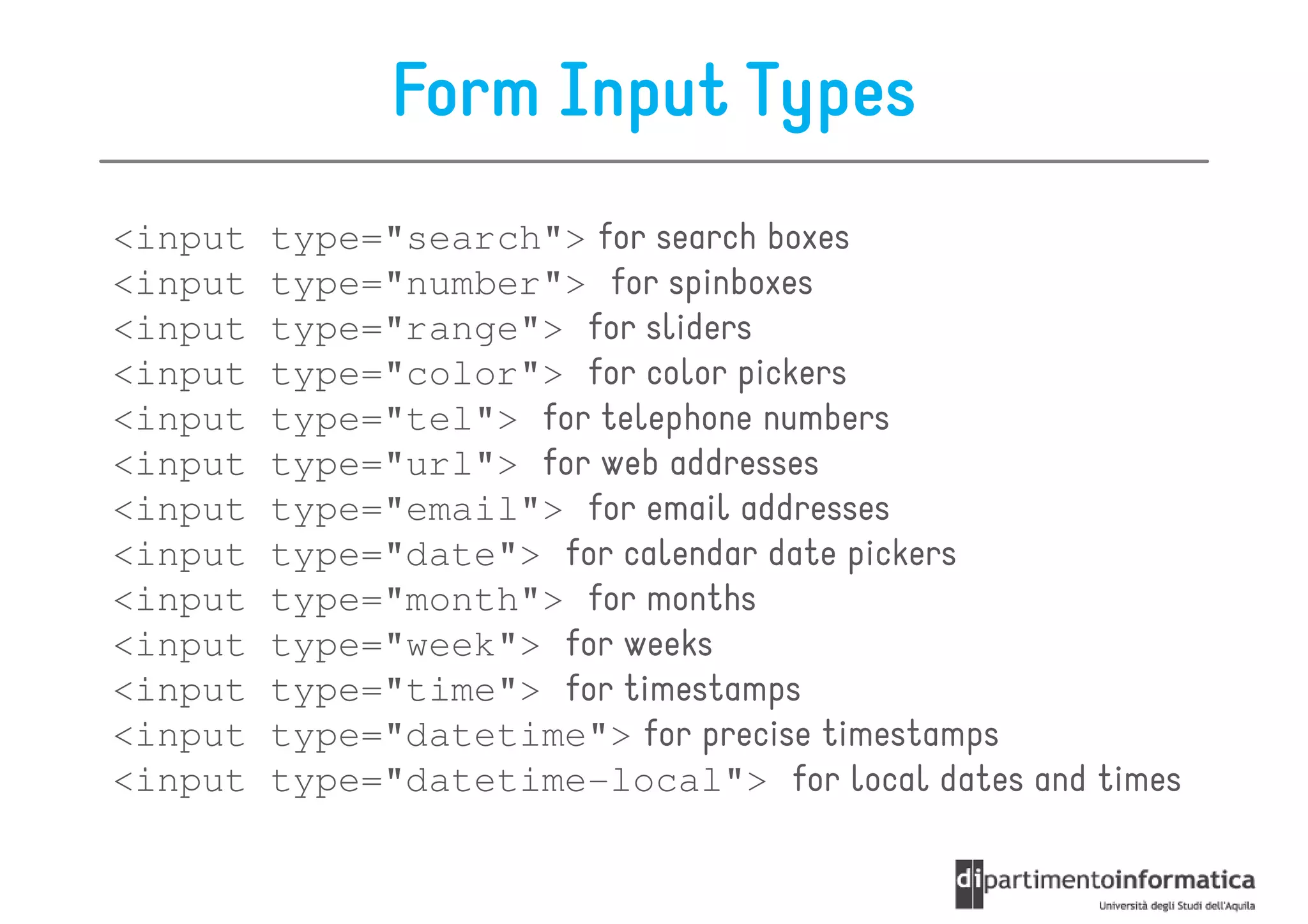Form Input Types
<input   type="search"> for search boxes
<input   type="number"> for spinboxes
<input   type="range"> for sliders
<input   type="color"> for color pickers
<input   type="tel"> for telephone numbers
<input   type="url"> for web addresses
<input   type="email"> for email addresses
<input   type="date"> for calendar date pickers
<input   type="month"> for months
<input   type="week"> for weeks
<input   type="time"> for timestamps
<input   type="datetime"> for precise timestamps
<input   type="datetime-local"> for local dates and times
 