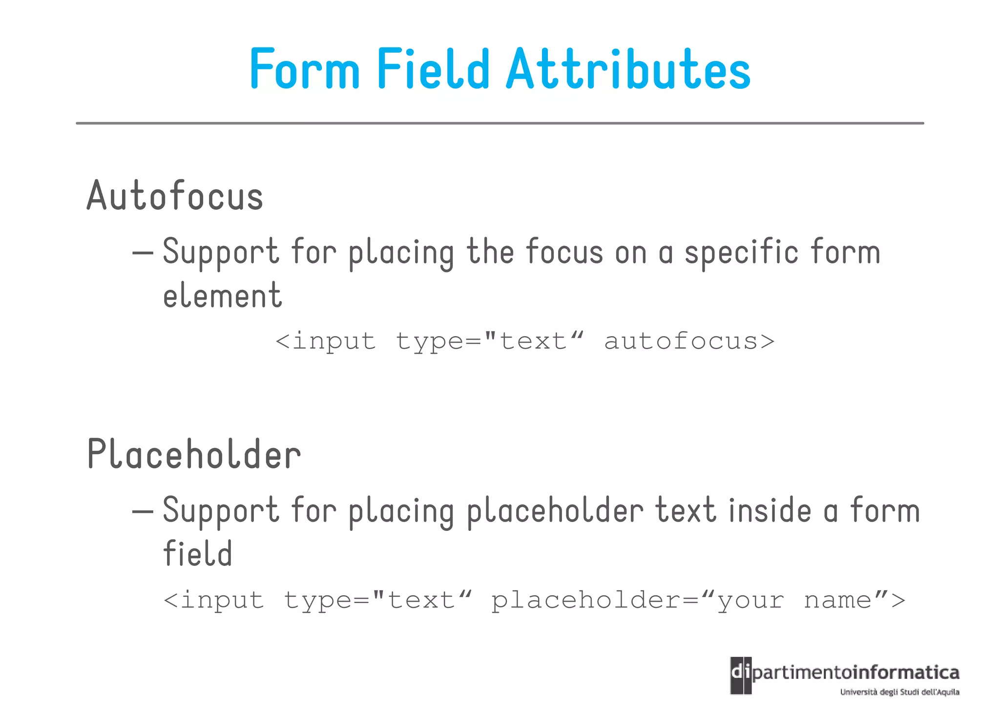Form Field Attributes

Autofocus
  – Support for placing the focus on a specific form
    element
            <input type="text“ autofocus>



Placeholder
  – Support for placing placeholder text inside a form
    field
   <input type="text“ placeholder=“your name”>
 