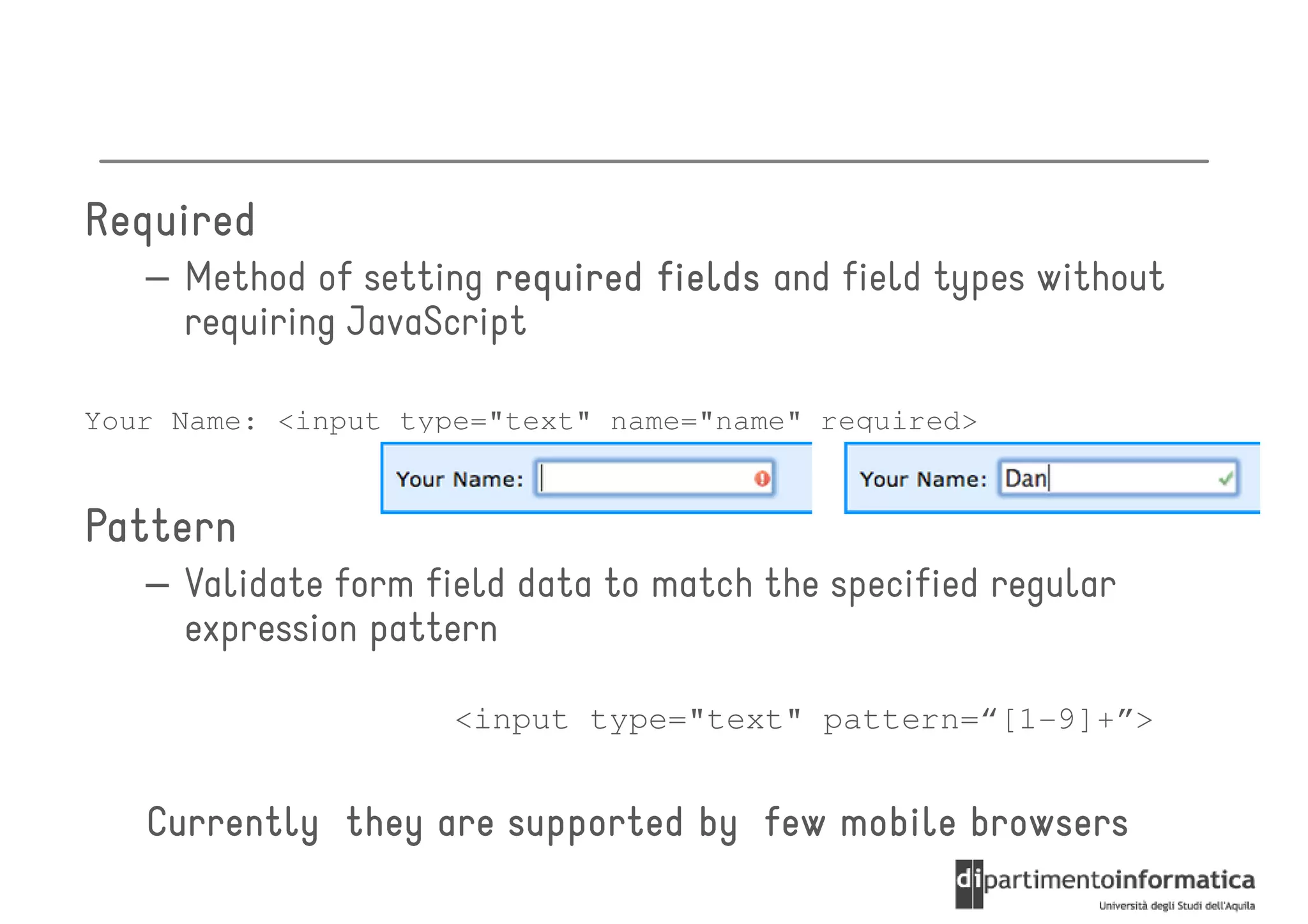 Required
   – Method of setting required fields and field types without
     requiring JavaScript

Your Name: <input type="text" name="name" required>


Pattern
   – Validate form field data to match the specified regular
     expression pattern

                     <input type="text" pattern=“[1-9]+”>


   Currently they are supported by few mobile browsers
 