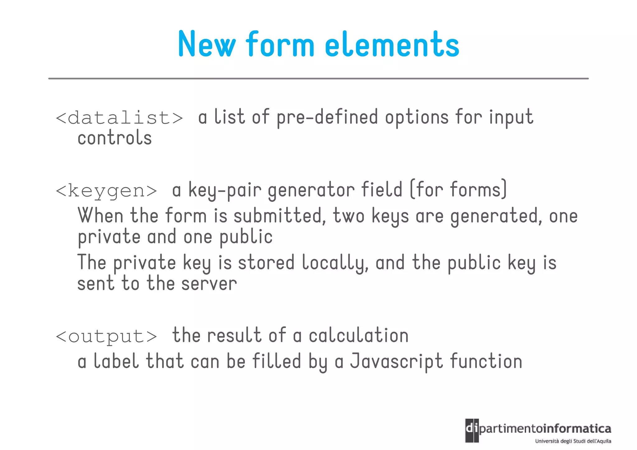 New form elements
<datalist> a list of pre-defined options for input
  controls

<keygen> a key-pair generator field (for forms)
  When the form is submitted, two keys are generated, one
  private and one public
  The private key is stored locally, and the public key is
  sent to the server

<output> the result of a calculation
  a label that can be filled by a Javascript function
 