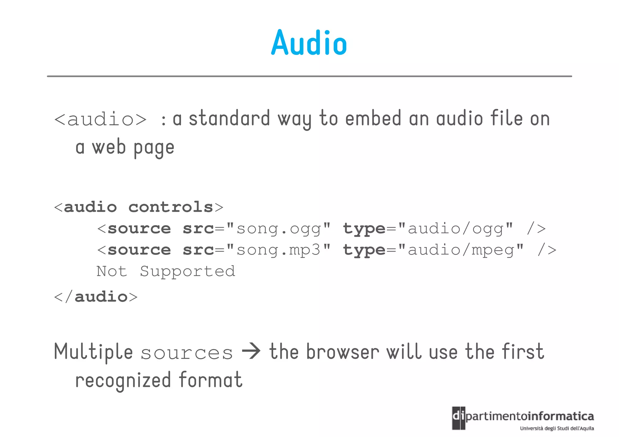 Audio
<audio> : a standard way to embed an audio file on
  a web page

<audio controls>
    <source src="song.ogg" type="audio/ogg" />
    <source src="song.mp3" type="audio/mpeg" />
    Not Supported
</audio>


Multiple sources      the browser will use the first
  recognized format
 