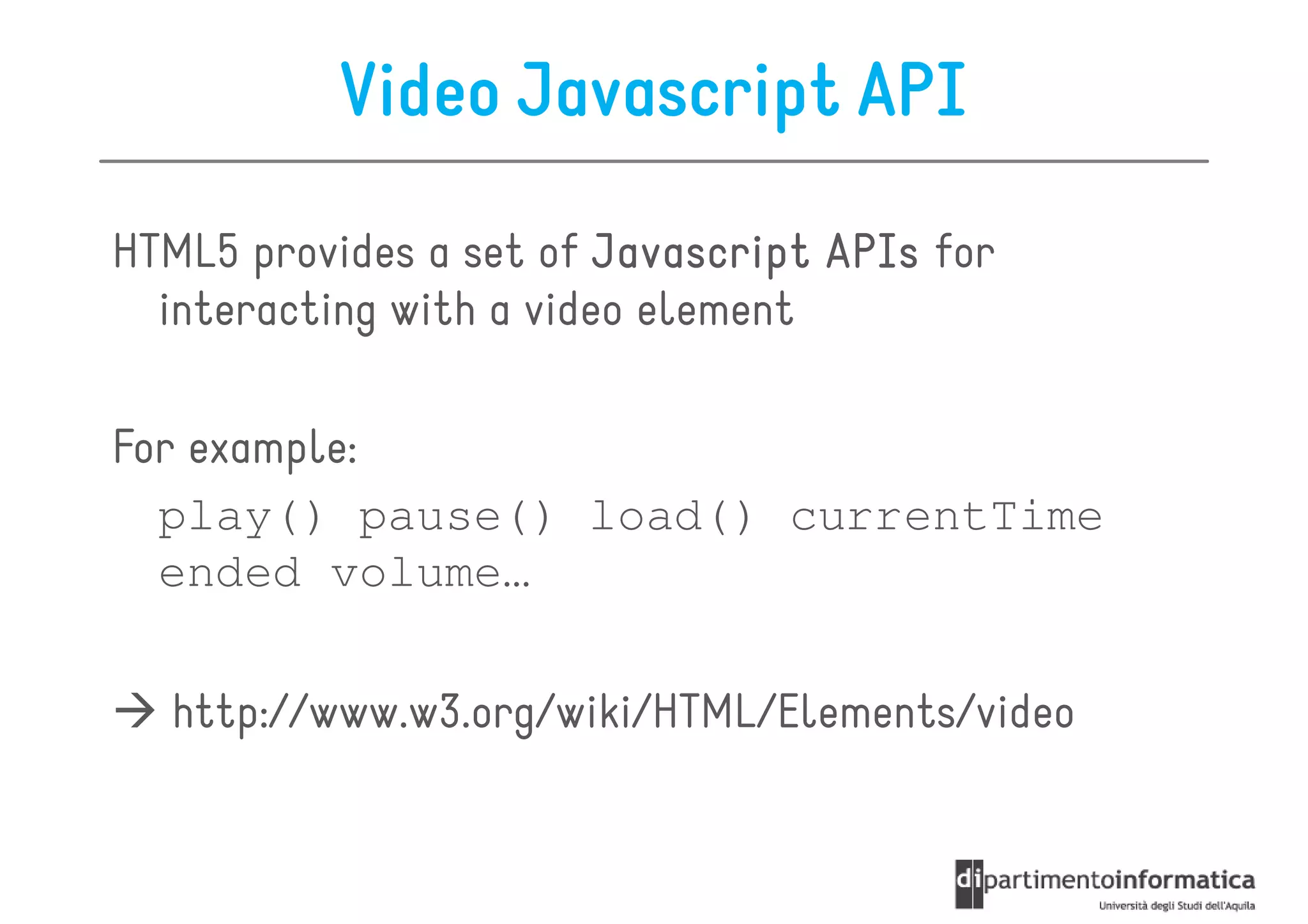Video Javascript API

HTML5 provides a set of Javascript APIs for
  interacting with a video element

For example:
  play() pause() load() currentTime
  ended volume…

  http://www.w3.org/wiki/HTML/Elements/video
 