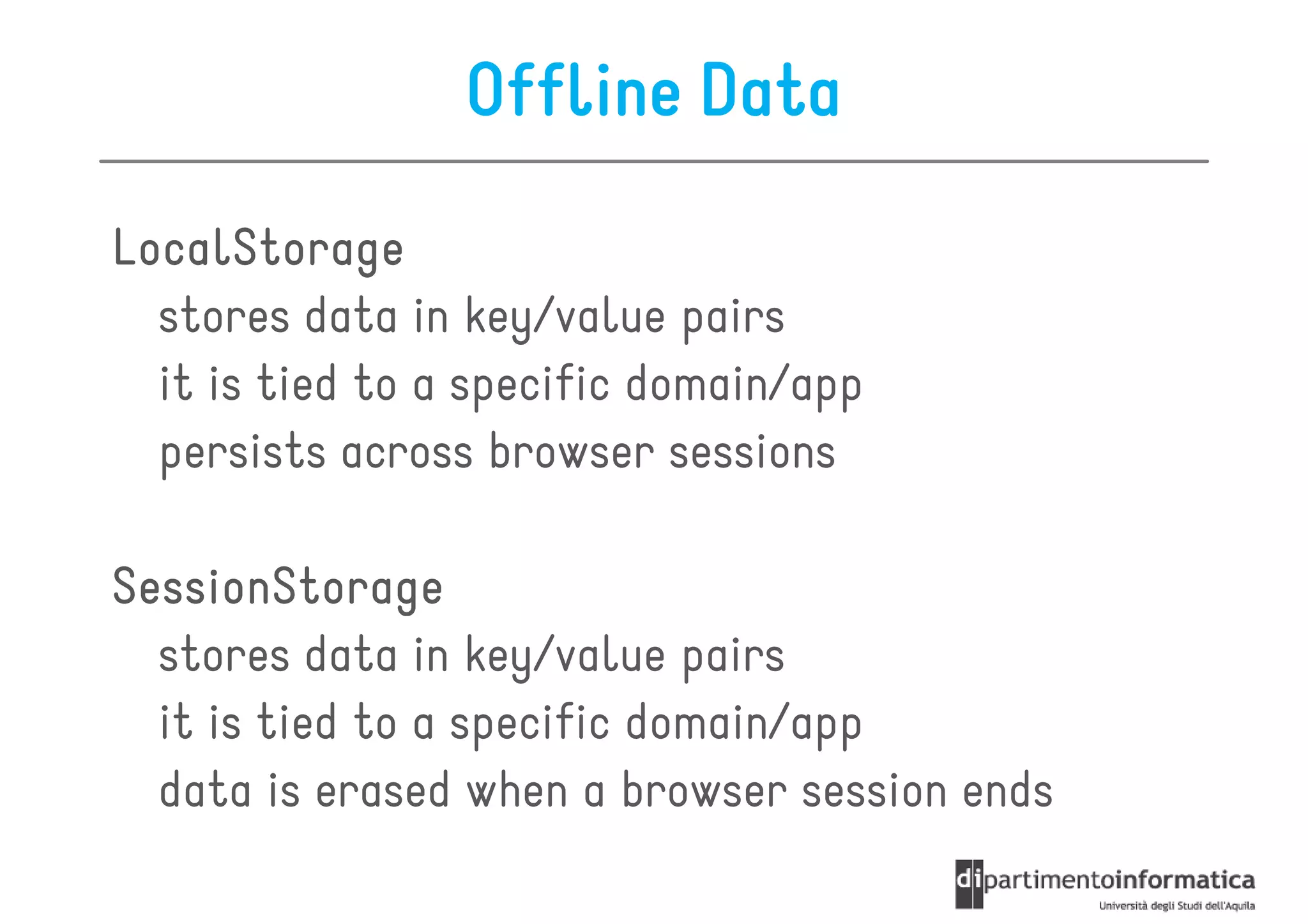 Offline Data
LocalStorage
  stores data in key/value pairs
  it is tied to a specific domain/app
  persists across browser sessions

SessionStorage
  stores data in key/value pairs
  it is tied to a specific domain/app
  data is erased when a browser session ends
 