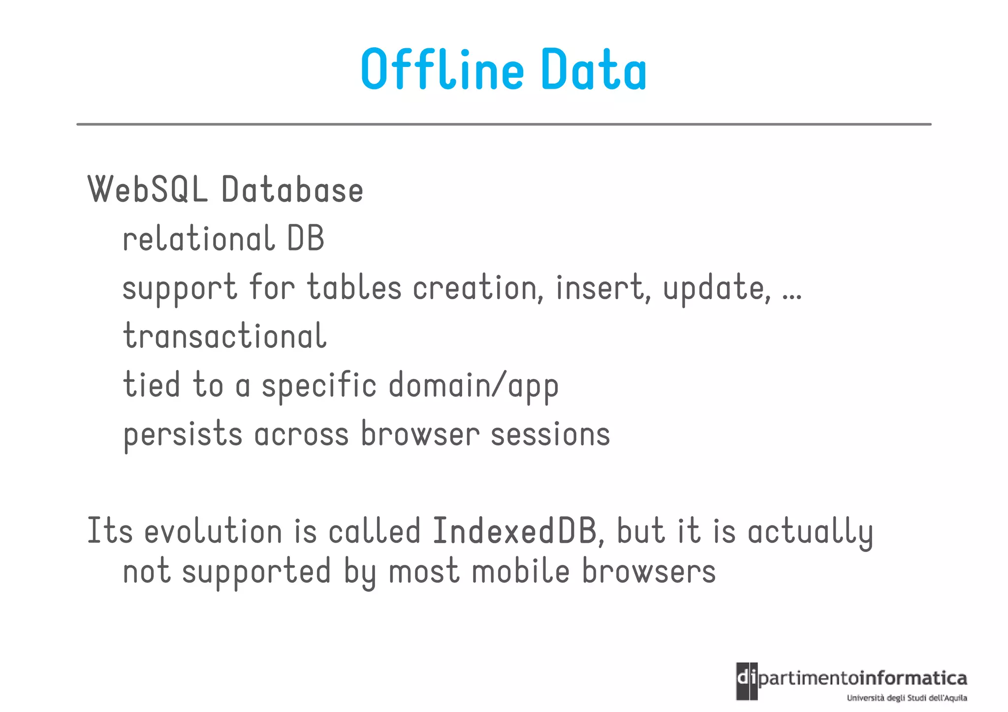 Offline Data
WebSQL Database
 relational DB
 support for tables creation, insert, update, …
 transactional
 tied to a specific domain/app
 persists across browser sessions

Its evolution is called IndexedDB but it is actually
                        IndexedDB,
  not supported by most mobile browsers
 