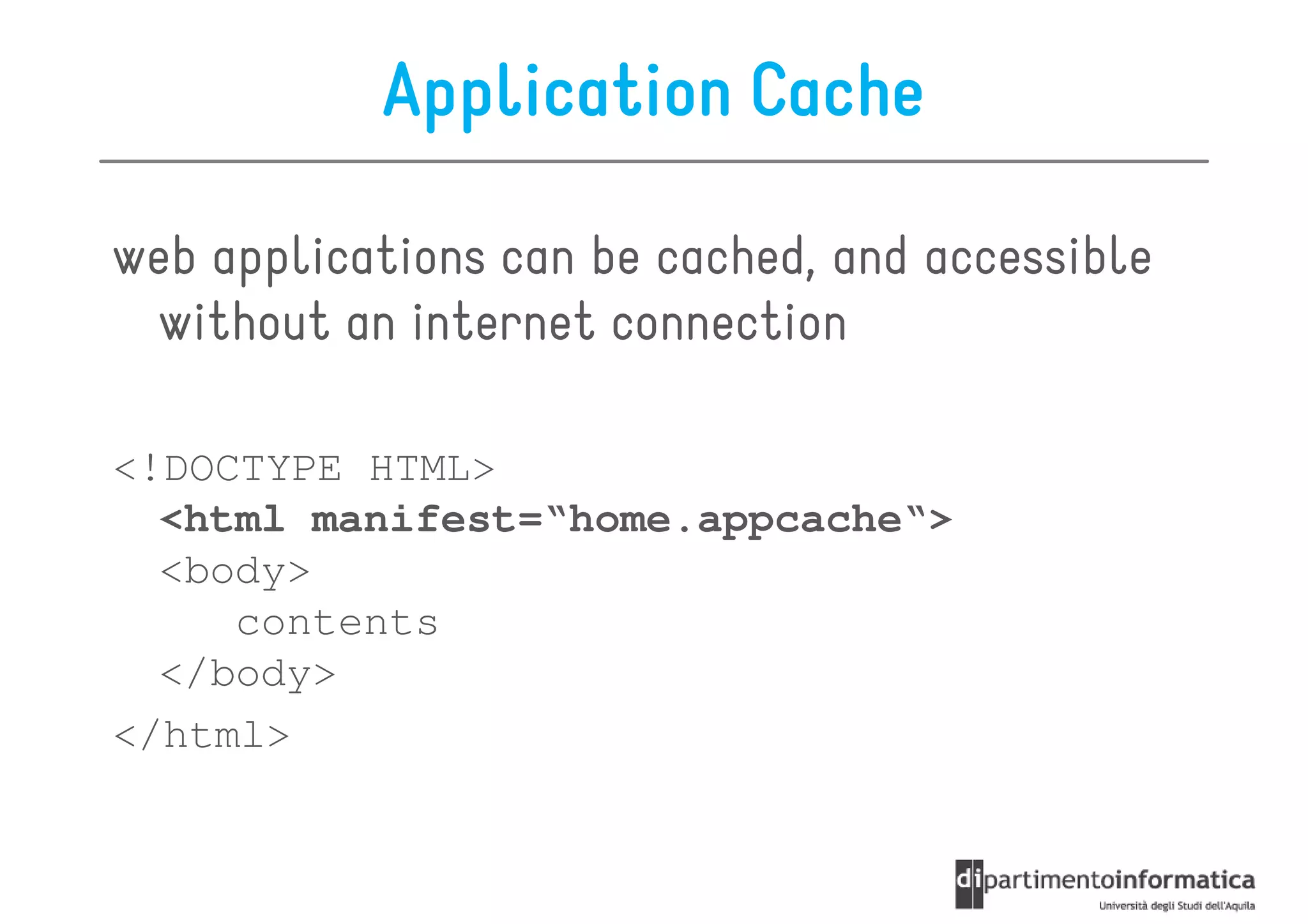 Application Cache

web applications can be cached, and accessible
 without an internet connection

<!DOCTYPE HTML>
  <html manifest=“home.appcache“>
  <body>
     contents
  </body>
</html>
 
