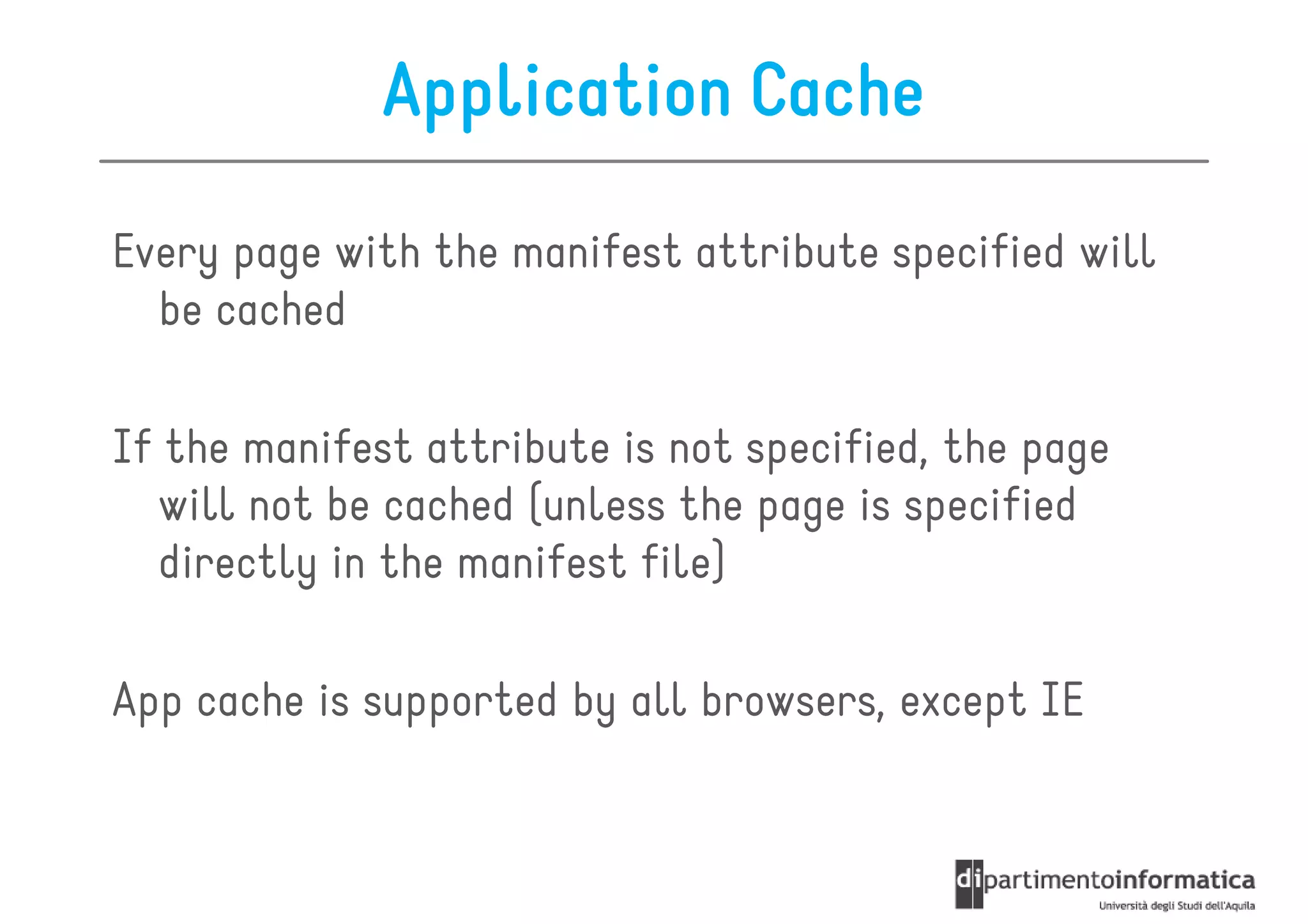 Application Cache

Every page with the manifest attribute specified will
  be cached

If the manifest attribute is not specified, the page
  will not be cached (unless the page is specified
  directly in the manifest file)

App cache is supported by all browsers, except IE
 