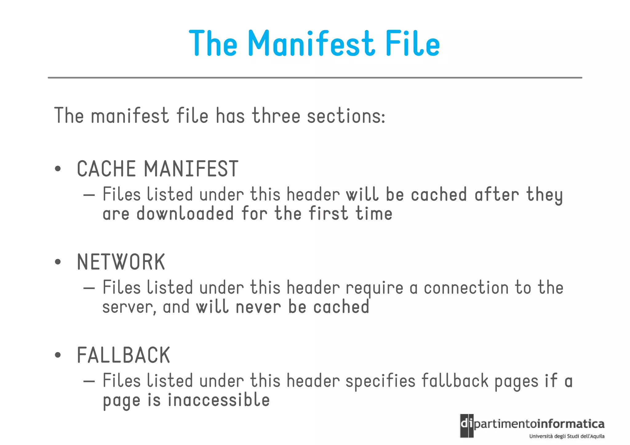 The Manifest File
The manifest file has three sections:

• CACHE MANIFEST
   – Files listed under this header will be cached after they
     are downloaded for the first time

• NETWORK
   – Files listed under this header require a connection to the
     server, and will never be cached

• FALLBACK
   – Files listed under this header specifies fallback pages if a
     page is inaccessible
 