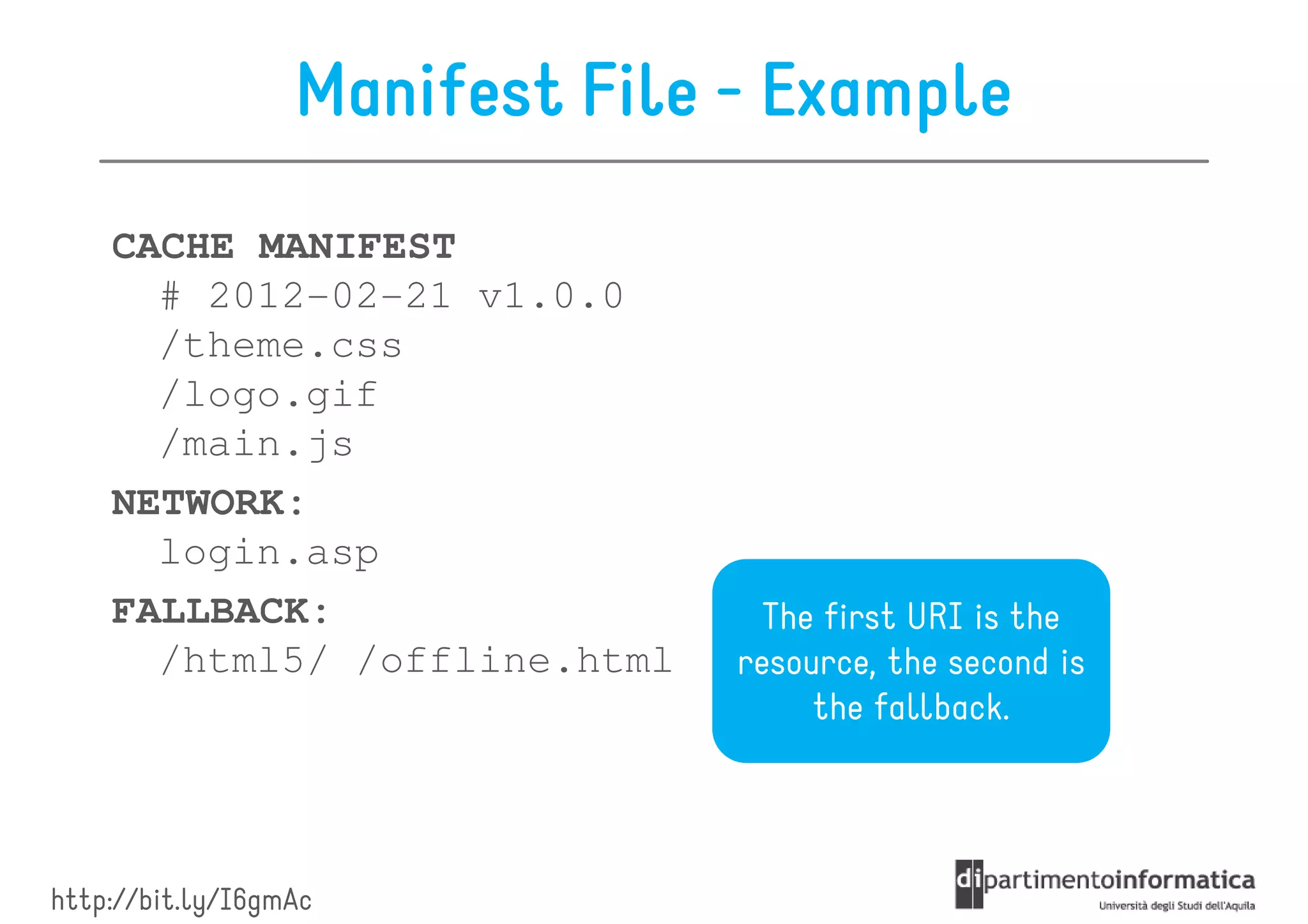 Manifest File - Example
    CACHE MANIFEST
      # 2012-02-21 v1.0.0
      /theme.css
      /logo.gif
      /main.js
    NETWORK:
      login.asp
    FALLBACK:                     The first URI is the
      /html5/ /offline.html     resource, the second is
                                     the fallback.




http://bit.ly/I6gmAc
 