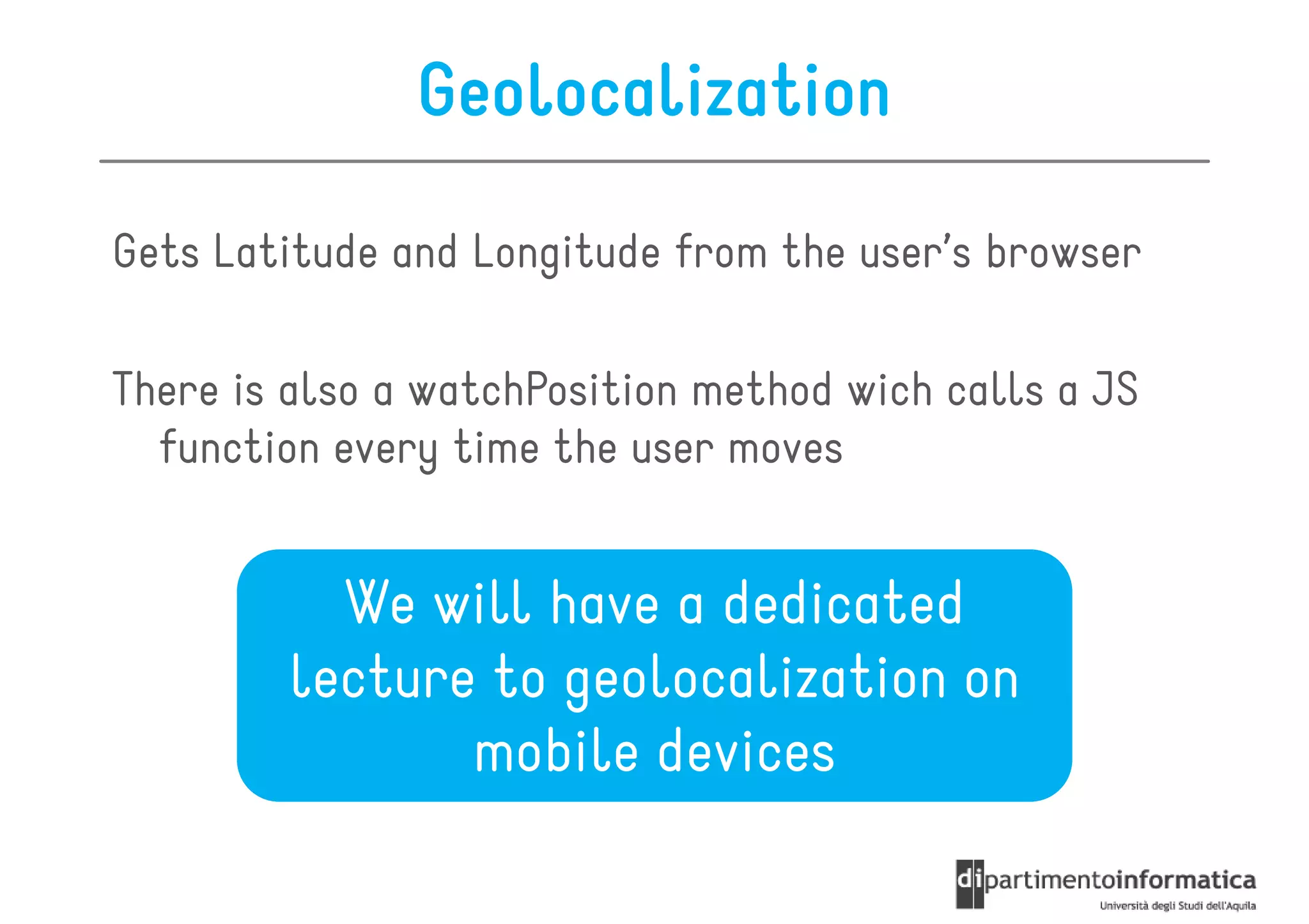 Geolocalization

Gets Latitude and Longitude from the user’s browser

There is also a watchPosition method wich calls a JS
  function every time the user moves


          We will have a dedicated
        lecture to geolocalization on
               mobile devices
 