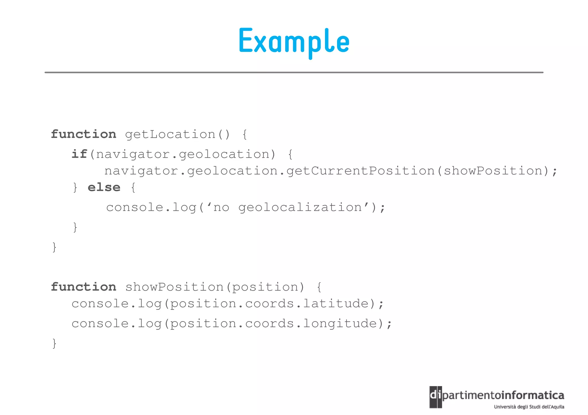 Example

function getLocation() {
   if(navigator.geolocation) {
       navigator.geolocation.getCurrentPosition(showPosition);
   } else {
       console.log(‘no geolocalization’);
   }
}

function showPosition(position) {
   console.log(position.coords.latitude);
   console.log(position.coords.longitude);
}
 