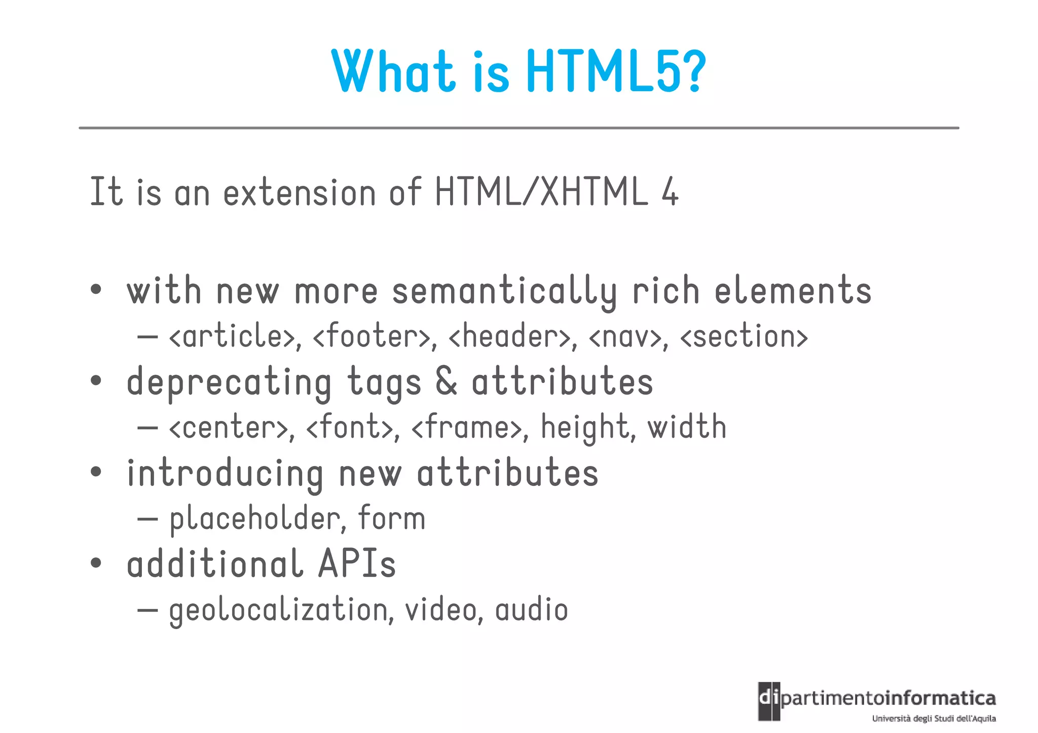 What is HTML5?
It is an extension of HTML/XHTML 4

• with new more semantically rich elements
  – <article>, <footer>, <header>, <nav>, <section>
• deprecating tags & attributes
  – <center>, <font>, <frame>, height, width
• introducing new attributes
  – placeholder, form
• additional APIs
  – geolocalization, video, audio
 