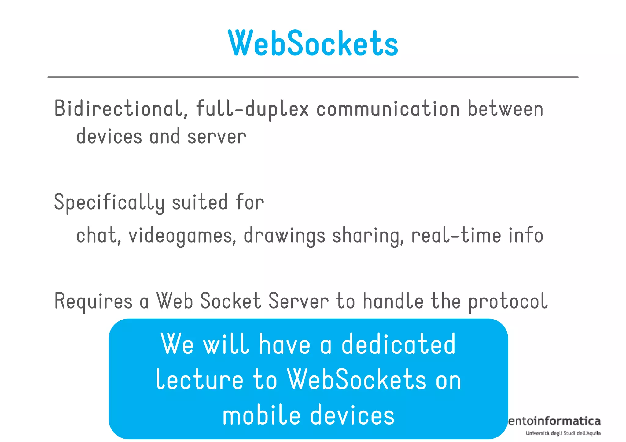 WebSockets
Bidirectional, full-duplex communication between
               full-
  devices and server

Specifically suited for
  chat, videogames, drawings sharing, real-time info

Requires a Web Socket Server to handle the protocol
          We will have a dedicated
          lecture to WebSockets on
               mobile devices
 