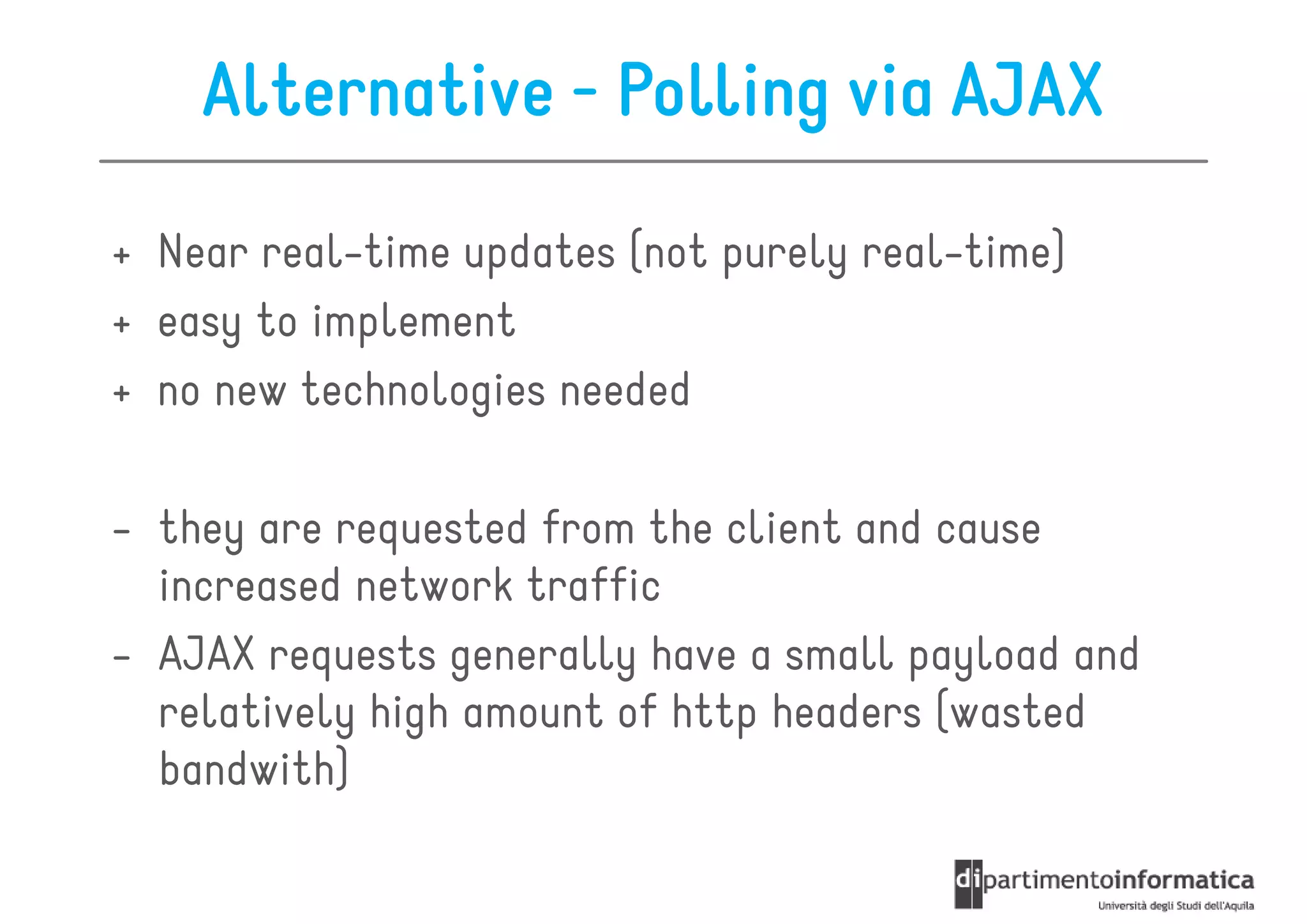 Alternative - Polling via AJAX

+ Near real-time updates (not purely real-time)
+ easy to implement
+ no new technologies needed

- they are requested from the client and cause
  increased network traffic
- AJAX requests generally have a small payload and
  relatively high amount of http headers (wasted
  bandwith)
 
