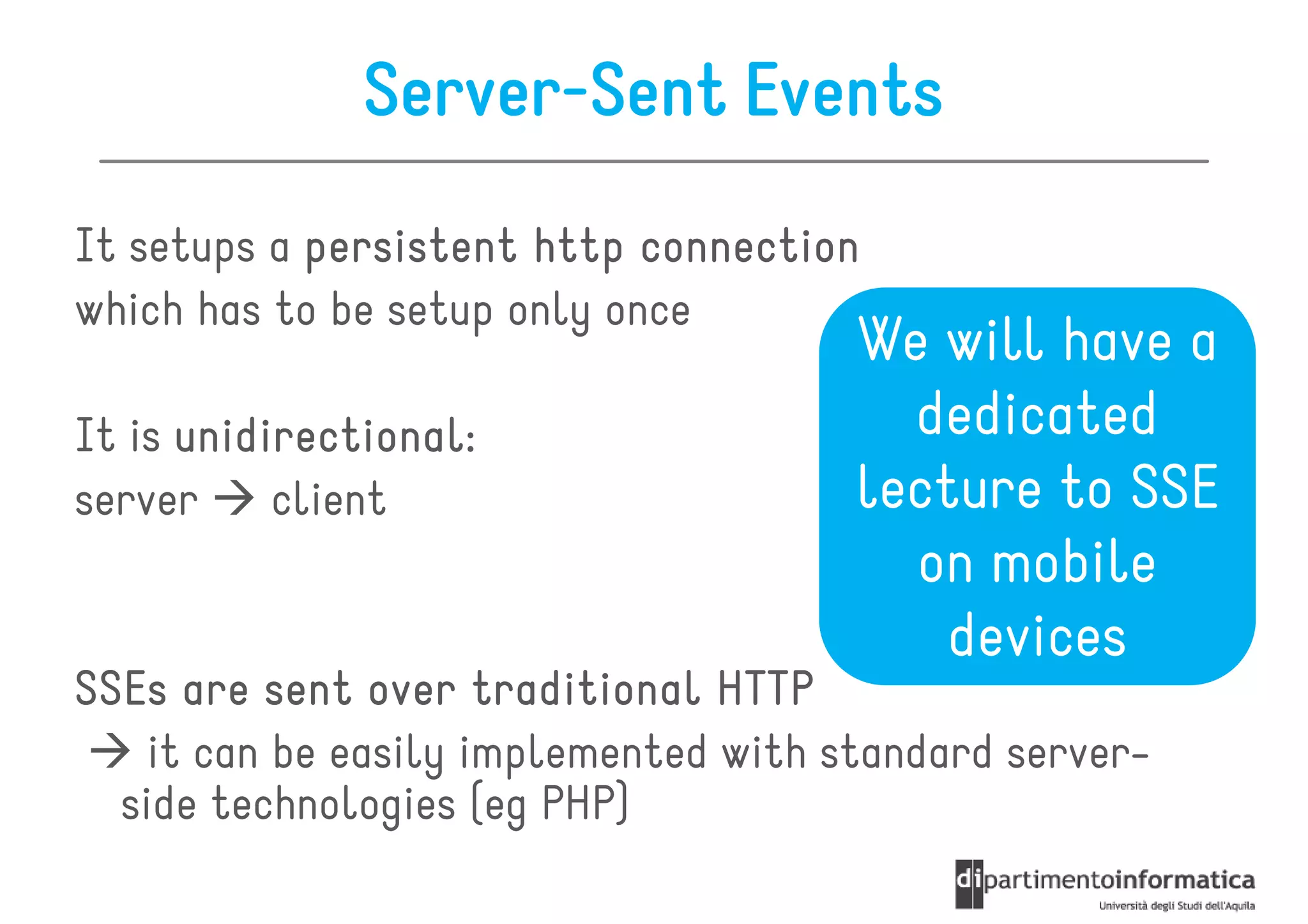Server-Sent Events
It setups a persistent http connection
which has to be setup only once
                                       We will have a
It is unidirectional:
      unidirectional:                    dedicated
server     client                      lecture to SSE
                                         on mobile
                                           devices
SSEs are sent over traditional HTTP
    it can be easily implemented with standard server-
  side technologies (eg PHP)
 