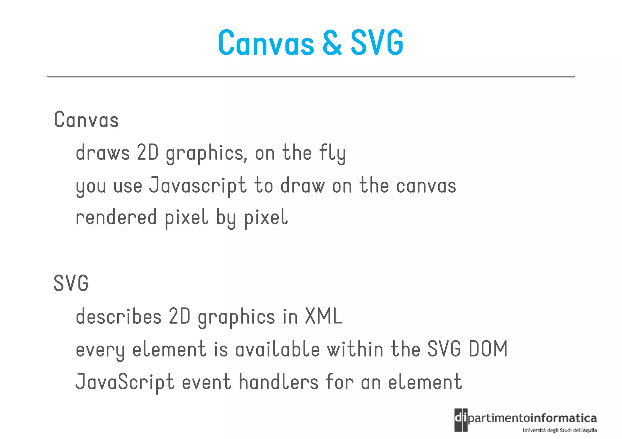 Canvas & SVG

Canvas
  draws 2D graphics, on the fly
  you use Javascript to draw on the canvas
  rendered pixel by pixel

SVG
  describes 2D graphics in XML
  every element is available within the SVG DOM
  JavaScript event handlers for an element
 