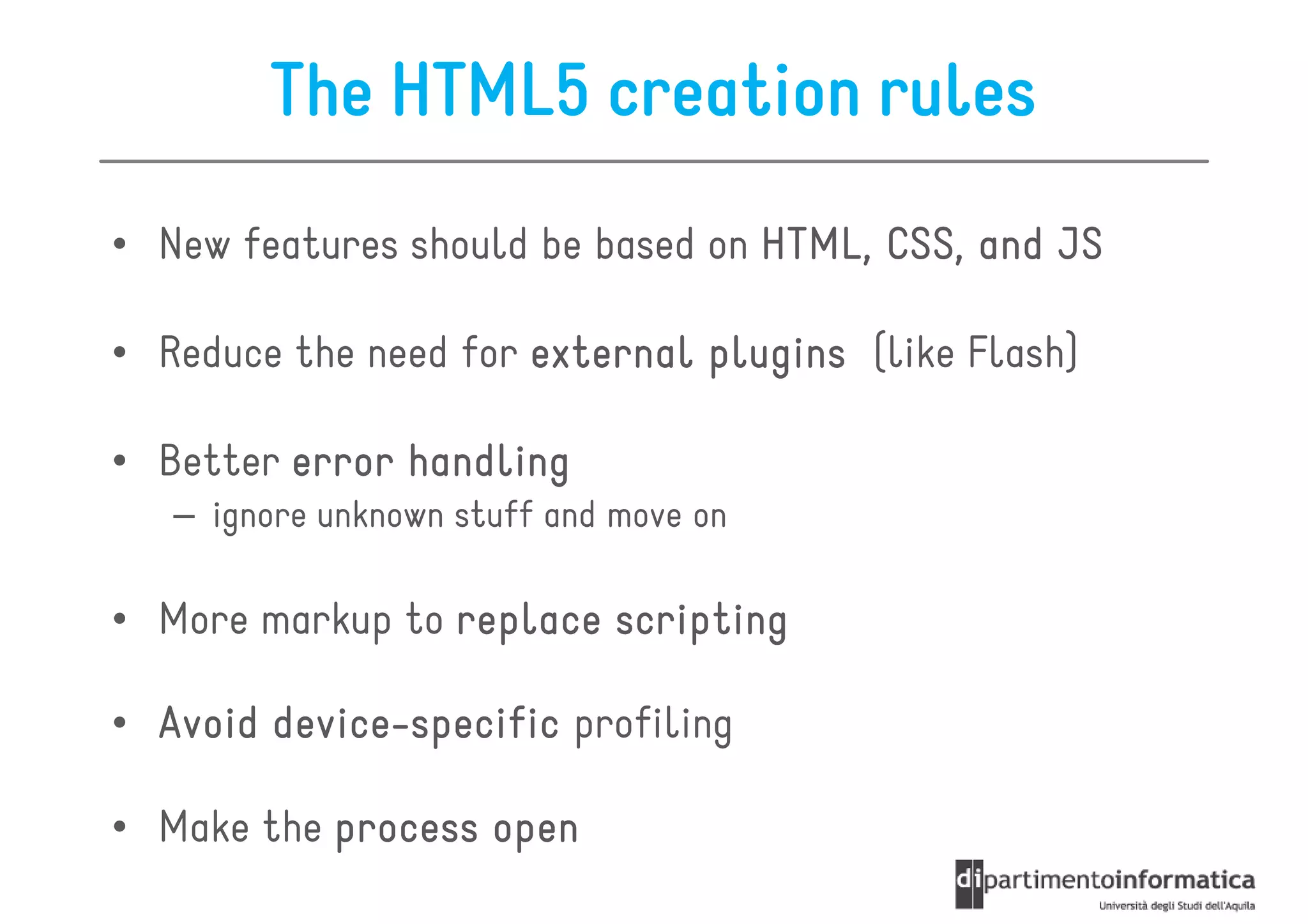 The HTML5 creation rules
• New features should be based on HTML, CSS, and JS

• Reduce the need for external plugins (like Flash)

• Better error handling
   – ignore unknown stuff and move on

• More markup to replace scripting

• Avoid device-specific profiling
        device-

• Make the process open
 