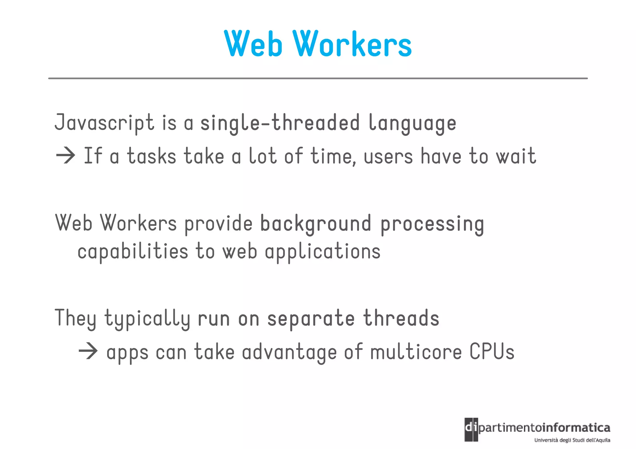 Web Workers

Javascript is a single-threaded language
                single-
   If a tasks take a lot of time, users have to wait

Web Workers provide background processing
  capabilities to web applications

They typically run on separate threads
     apps can take advantage of multicore CPUs
 