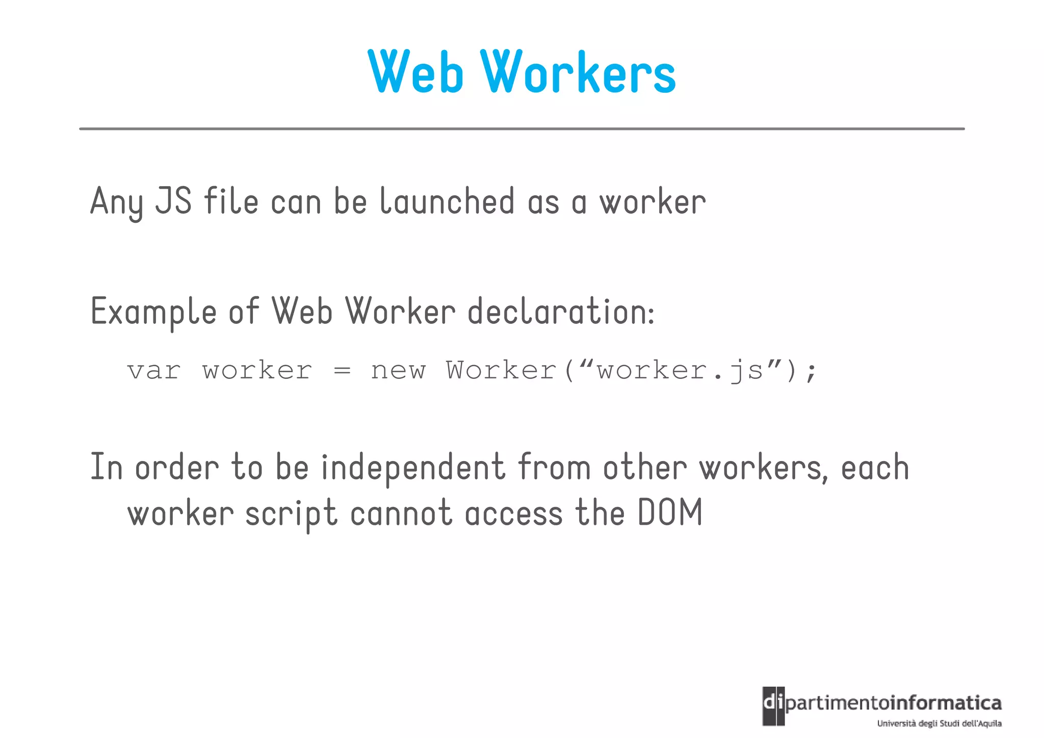Web Workers

Any JS file can be launched as a worker

Example of Web Worker declaration:
  var worker = new Worker(“worker.js”);


In order to be independent from other workers, each
  worker script cannot access the DOM
 