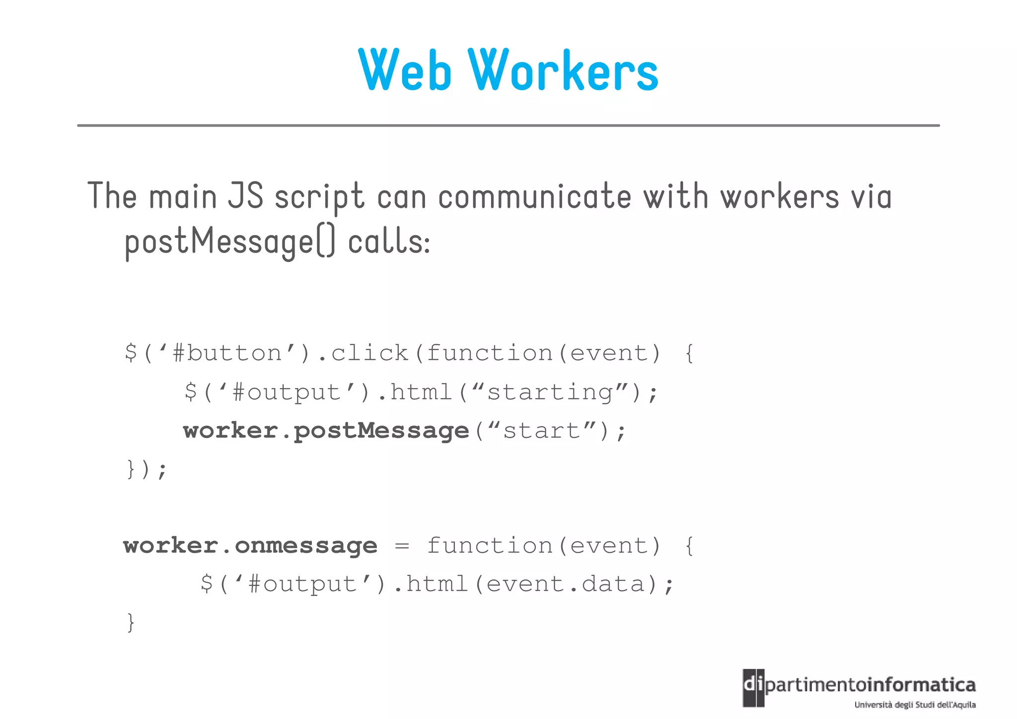 Web Workers

The main JS script can communicate with workers via
  postMessage() calls:

  $(‘#button’).click(function(event) {
      $(‘#output’).html(“starting”);
      worker.postMessage(“start”);
  });

  worker.onmessage = function(event) {
       $(‘#output’).html(event.data);
  }
 