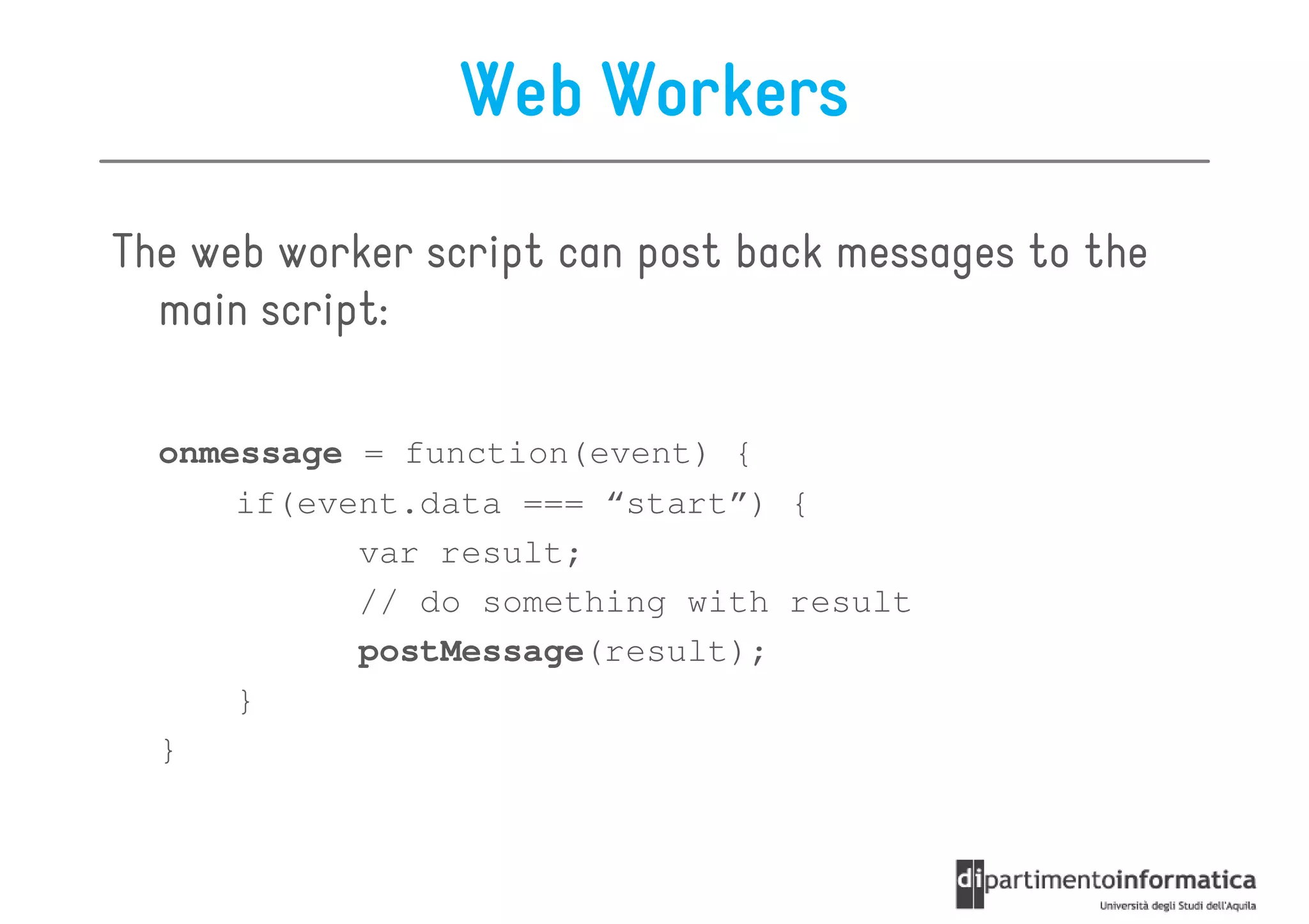 Web Workers

The web worker script can post back messages to the
  main script:

  onmessage = function(event) {
      if(event.data === “start”) {
            var result;
            // do something with result
            postMessage(result);
      }
  }
 