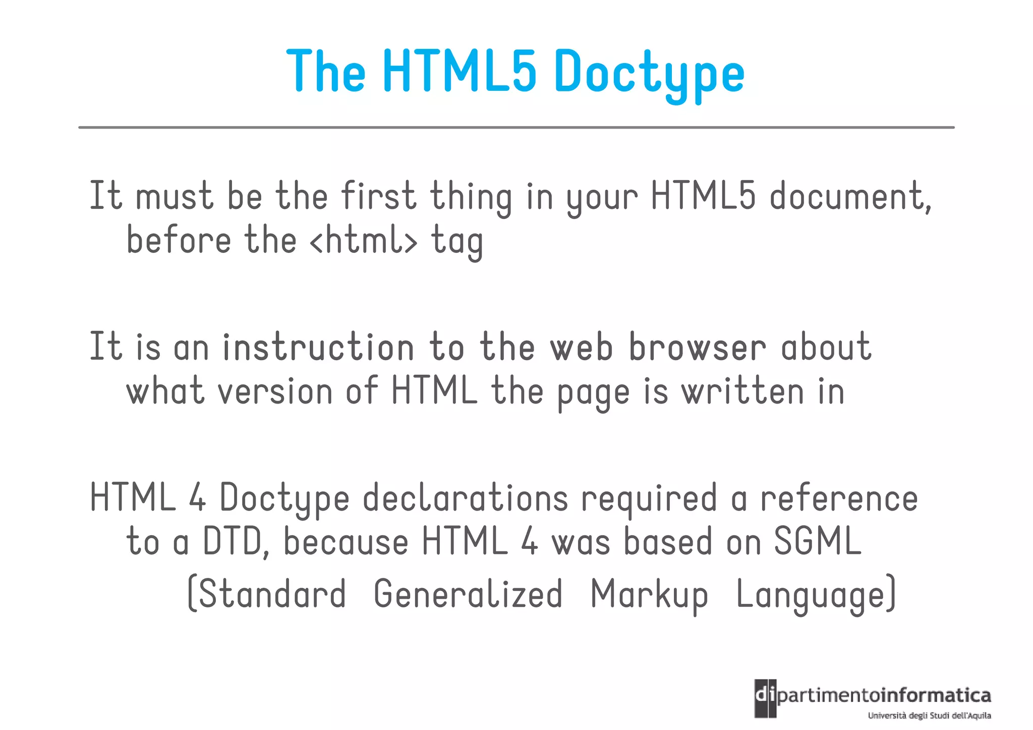 The HTML5 Doctype
It must be the first thing in your HTML5 document,
  before the <html> tag

It is an instruction to the web browser about
  what version of HTML the page is written in

HTML 4 Doctype declarations required a reference
  to a DTD, because HTML 4 was based on SGML
      (Standard Generalized Markup Language)
 