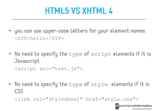 HTML5 VS XHTML 4

• you can use upper-case letters for your element names
  <DIV>hello</DIV>


• No need to specify the type of script elements if it is
  Javascript
  <script src=“test.js”>


• No need to specify the type of style elements if it is
  CSS
  <link rel="stylesheet" href="style.css“>
 