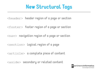 New Structural Tags
<header> header region of a page or section

<footer> footer region of a page or section

<nav> navigation region of a page or section

<section> logical region of a page

<article> a complete piece of content

<aside> secondary or related content
 