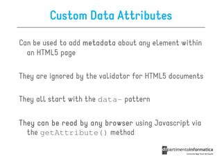 Custom Data Attributes

Can be used to add metadata about any element within
  an HTML5 page

They are ignored by the validator for HTML5 documents

They all start with the data- pattern

They can be read by any browser using Javascript via
  the getAttribute() method
 