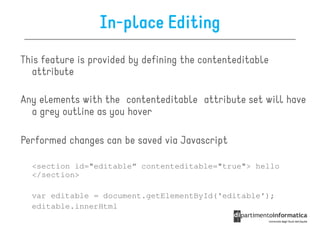 In-place Editing
This feature is provided by defining the contenteditable
  attribute

Any elements with the contenteditable attribute set will have
  a grey outline as you hover

Performed changes can be saved via Javascript

  <section id="editable“ contenteditable="true"> hello
  </section>

  var editable = document.getElementById('editable');
  editable.innerHtml
 